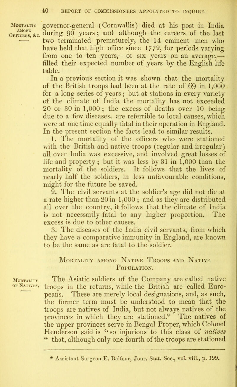 Mortality AMONG Officers, &c. Mortality of Natives, 40 REPORT OF COMMISSIONERS APPOINTED TO INQUIRE governor-general (Cornwallis) died at his post in India during 90 years ; and although the careers of the last two terminated prematurely, the 14 eminent men who have held that high office since 17/2, for periods varying from one to ten years,—or six years on an average,—• filled their expected number of years by the English life table. In a previous section it was shown that the mortality of the British troops had been at the rate of 69 in 1,000 for a long series of years; but at stations in every variety of the climate of India the mortality has not exceeded 20 or 30 in 1,000; the excess of deaths over 10 being due to a few diseases, are referrible to local causes, which were at one time equally fatal in their operation in England. In the present section the facts lead to similar results. 1. The mortality of the officers who were stationed with the British and native troops (regular and irregular) all over India was excessive, and involved great losses of life and property; but it was less by 31 in 1,000 than the mortality of the soldiers. It follows that the lives of nearly half the soldiers, in less unfavourable conditions, might for the future be saved. 2. The civil servants at the soldier’s age did not die at a rate higher than 20 in 1,000 ; and as they are distributed all over the country, it follows that the climate of India is not necessarily fatal to any higher proportion. The excess is due to other causes. 3. The diseases of the India civil servants, from which the}' have a comparative immunity in England, are known to be the same as are fatal to the soldier. Mortality among Native Troops and Native Population. The Asiatic soldiers of the Company are called native troops in the returns, while the British are called Euro- peans. These are merely local designations, and, as such, the former term must be understood to mean that the troops are natives of India, but not always natives of the provinces in which they are stationed.* The natives of the upper provinces serve in Bengal Proper, which Colonel Henderson said is “so injurious to this class of natives H that, although only one-fourth of the troops are stationed * Assistant Surgeon E. Balfour, Jour. Stat. Soc., vol. yiii., p. 199.