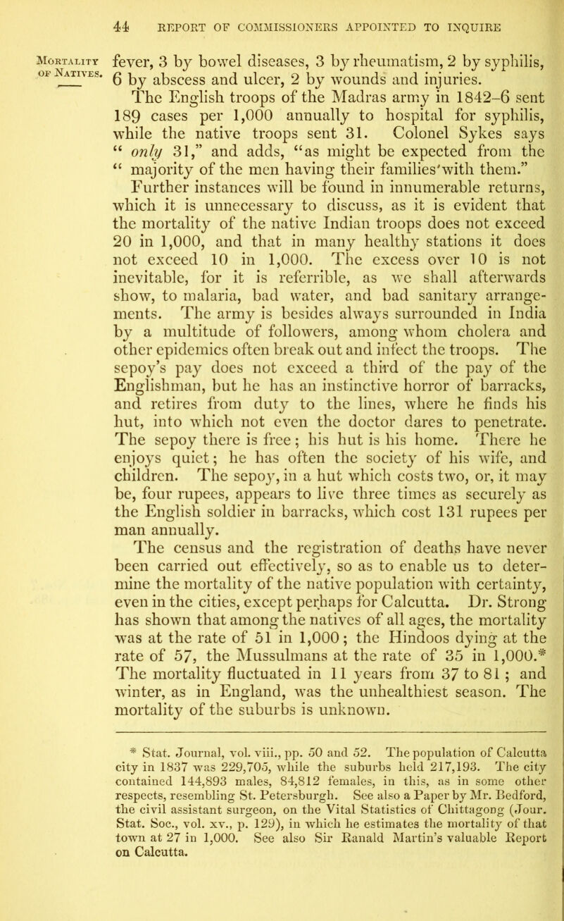 Mortality of Natives. fever, 3 by bowel diseases, 3 by rheumatism, 2 by syphilis, 6 by abscess and ulcer, 2 by wounds and injuries. The English troops of the Madras army in 1842-6 sent 189 cases per 1,000 annually to hospital for syphilis, while the native troops sent 31. Colonel Sykes says “ only 31,” and adds, “as might be expected from the “ majority of the men having their families'with them.” Further instances will be found in innumerable returns, which it is unnecessary to discuss, as it is evident that the mortality of the native Indian troops does not exceed 20 in 1,000, and that in many healthy stations it does not exceed 10 in 1,000. The excess over 10 is not inevitable, for it is referrible, as we shall afterwards show, to malaria, bad water, and bad sanitary arrange- ments. The army is besides always surrounded in India by a multitude of followers, among whom cholera and other epidemics often break out and infect the troops. The sepoy’s pay does not exceed a third of the pay of the Englishman, but he has an instinctive horror of barracks, and retires from duty to the lines, where he finds his hut, into which not even the doctor dares to penetrate. The sepoy there is free; his hut is his home. There he enjoys quiet; he has often the society of his wife, and children. The sepoy, in a hut which costs two, or, it may be, four rupees, appears to live three times as securely as the English soldier in barracks, which cost 131 rupees per man annually. The census and the registration of deaths have never been carried out effectively, so as to enable us to deter- mine the mortality of the native population with certainty, even in the cities, except perhaps for Calcutta. Dr. Strong has shown that among the natives of all ages, the mortality was at the rate of 51 in 1,000; the Hindoos dying at the rate of 57, the Mussulmans at the rate of 35 in 1,000.* The mortality fluctuated in 11 years from 37 to 81 ; and winter, as in England, was the unhealthiest season. The mortality of the suburbs is unknown. * Stat. Journal, vol. viii., pp. 50 and 52. The population of Calcutta city in 1837 was 229,705, while the suburbs held 217,193. The city contained 144,893 males, 84,812 females, in this, as in some other respects, resembling St. Petersburgli. See also a Paper by Mr. Bedford, the civil assistant surgeon, on the Vital Statistics of Chittagong (Jour. Stat. Soc., vol. xv., p. 129), in which he estimates the mortality of that town at 27 in 1,000. See also Sir Ranald Martin’s valuable Report on Calcutta.