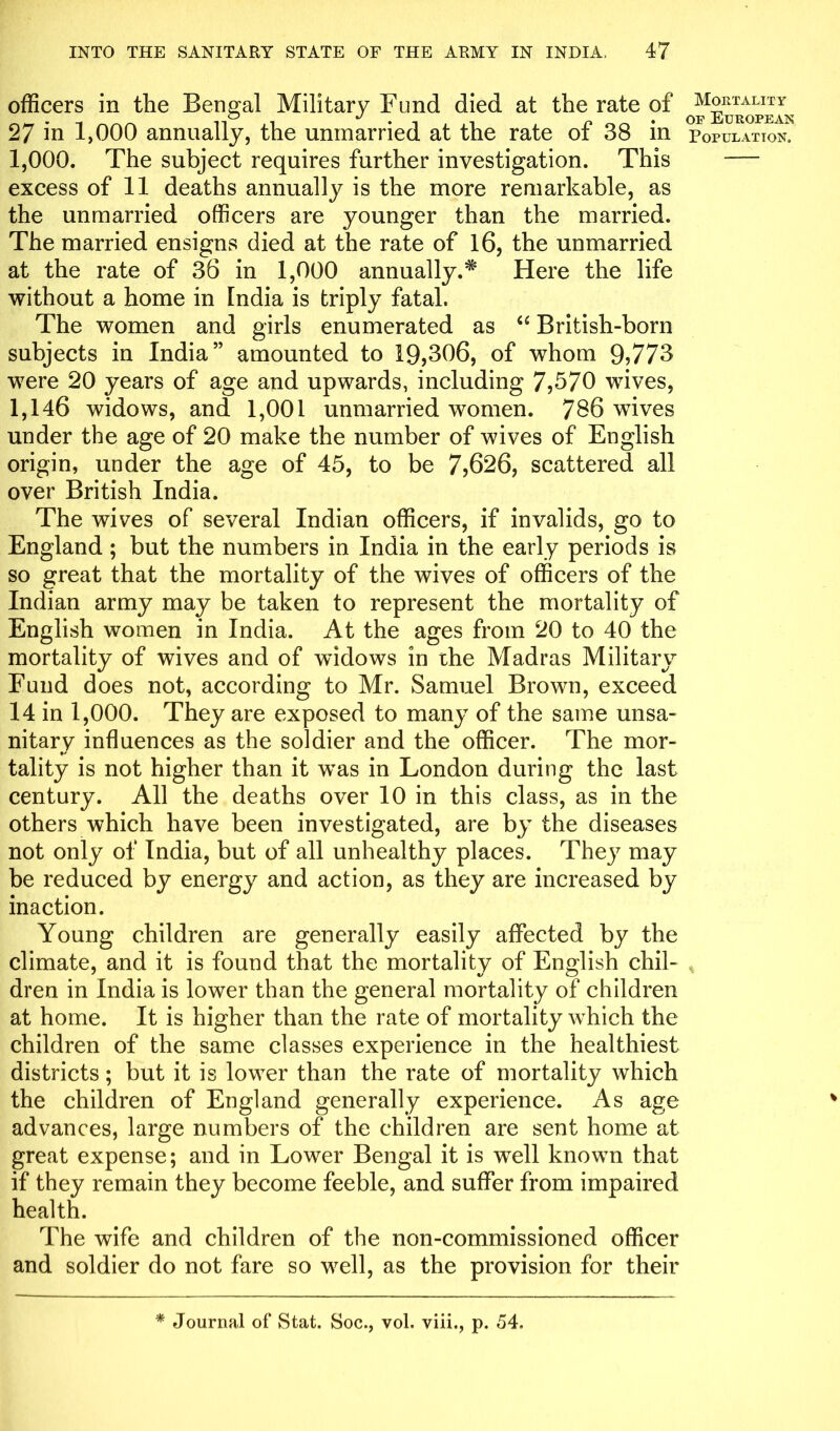 officers in the Bengal Military Fund died at the rate of 27 in 1,000 annually, the unmarried at the rate of 38 in population. 1,000. The subject requires further investigation. This — excess of 11 deaths annually is the more remarkable, as the unmarried officers are younger than the married. The married ensigns died at the rate of 16, the unmarried at the rate of 36 in 1,000 annually.* Here the life without a home in India is triply fatal. The women and girls enumerated as “ British-born subjects in India” amounted to 19,306, of whom 9>773 were 20 years of age and upwards, including 7,570 wives, 1,146 widows, and 1,001 unmarried women. 786 wives under the age of 20 make the number of wives of English origin, under the age of 45, to be 7,626, scattered all over British India. The wives of several Indian officers, if invalids, go to England ; but the numbers in India in the early periods is so great that the mortality of the wives of officers of the Indian army may be taken to represent the mortality of English women in India. At the ages from 20 to 40 the mortality of wives and of widows in the Madras Military Fund does not, according to Mr. Samuel Brown, exceed 14 in 1,000. They are exposed to many of the same unsa- nitarv influences as the soldier and the officer. The mor- tality is not higher than it was in London during the last century. All the deaths over 10 in this class, as in the others which have been investigated, are by the diseases not only of India, but of all unhealthy places. They may be reduced by energy and action, as they are increased by inaction. Young children are generally easily affected by the climate, and it is found that the mortality of English chil- dren in India is lower than the general mortality of children at home. It is higher than the rate of mortality which the children of the same classes experience in the healthiest districts; but it is lower than the rate of mortality which the children of England generally experience. As age advances, large numbers of the children are sent home at great expense; and in Lower Bengal it is well known that if they remain they become feeble, and suffer from impaired health. The wife and children of the non-commissioned officer and soldier do not fare so well, as the provision for their