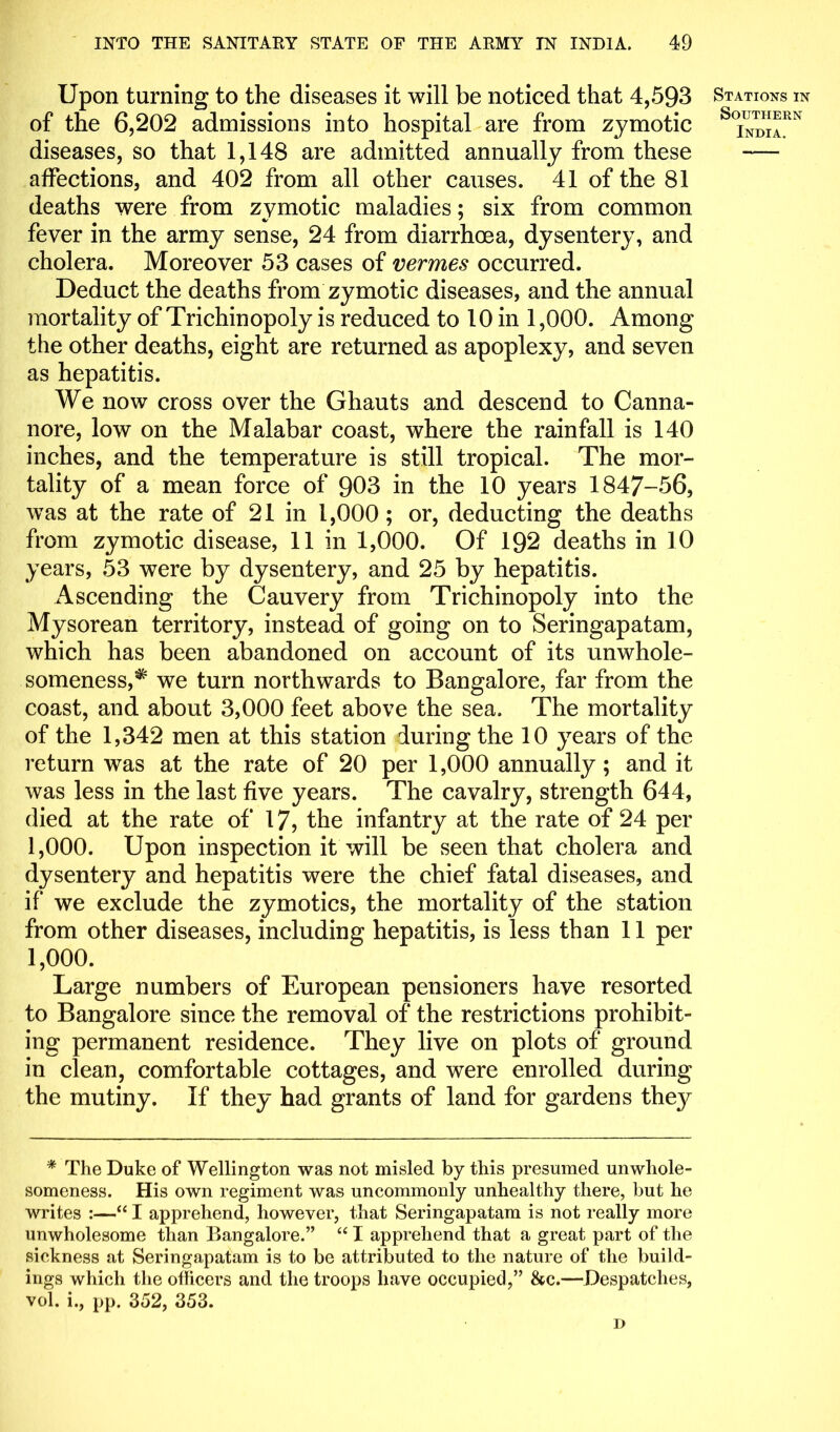 Upon turning to the diseases it will be noticed that 4,593 of the 6,202 admissions into hospital are from zymotic diseases, so that 1,148 are admitted annually from these affections, and 402 from all other causes. 41 of the 81 deaths were from zymotic maladies: six from common fever in the army sense, 24 from diarrhoea, dysentery, and cholera. Moreover 53 cases of vermes occurred. Deduct the deaths from zymotic diseases, and the annual mortality of Trichinopoly is reduced to 10 in 1,000. Among the other deaths, eight are returned as apoplexy, and seven as hepatitis. We now cross over the Ghauts and descend to Canna- nore, low on the Malabar coast, where the rainfall is 140 inches, and the temperature is still tropical. The mor- tality of a mean force of 903 in the 10 years 1847-56, was at the rate of 21 in 1,000; or, deducting the deaths from zymotic disease, 11 in 1,000. Of 192 deaths in 10 years, 53 were by dysentery, and 25 by hepatitis. Ascending the Cauvery from Trichinopoly into the Mysorean territory, instead of going on to Seringapatam, which has been abandoned on account of its unwhole- someness,^ we turn northwards to Bangalore, far from the coast, and about 3,000 feet above the sea. The mortality of the 1,342 men at this station during the 10 years of the return was at the rate of 20 per 1,000 annually; and it was less in the last five years. The cavalry, strength 644, died at the rate of 17, the infantry at the rate of 24 per 1,000. Upon inspection it will be seen that cholera and dysentery and hepatitis were the chief fatal diseases, and if we exclude the zymotics, the mortality of the station from other diseases, including hepatitis, is less than 11 per 1,000. Large numbers of European pensioners have resorted to Bangalore since the removal of the restrictions prohibit- ing permanent residence. They live on plots of ground in clean, comfortable cottages, and were enrolled during the mutiny. If they had grants of land for gardens they * The Duke of Wellington was not misled by this presumed unwhole- someness. His own regiment was uncommonly unhealthy there, but he writes :—“ I apprehend, however, that Seringapatam is not really more unwholesome than Bangalore.” “ I apprehend that a great part of the sickness at Seringapatam is to be attributed to the nature of the build- ings which the officers and the troops have occupied,” &c.—Despatches, vol. i., pp. 352, 353. D Stations in Southern India.