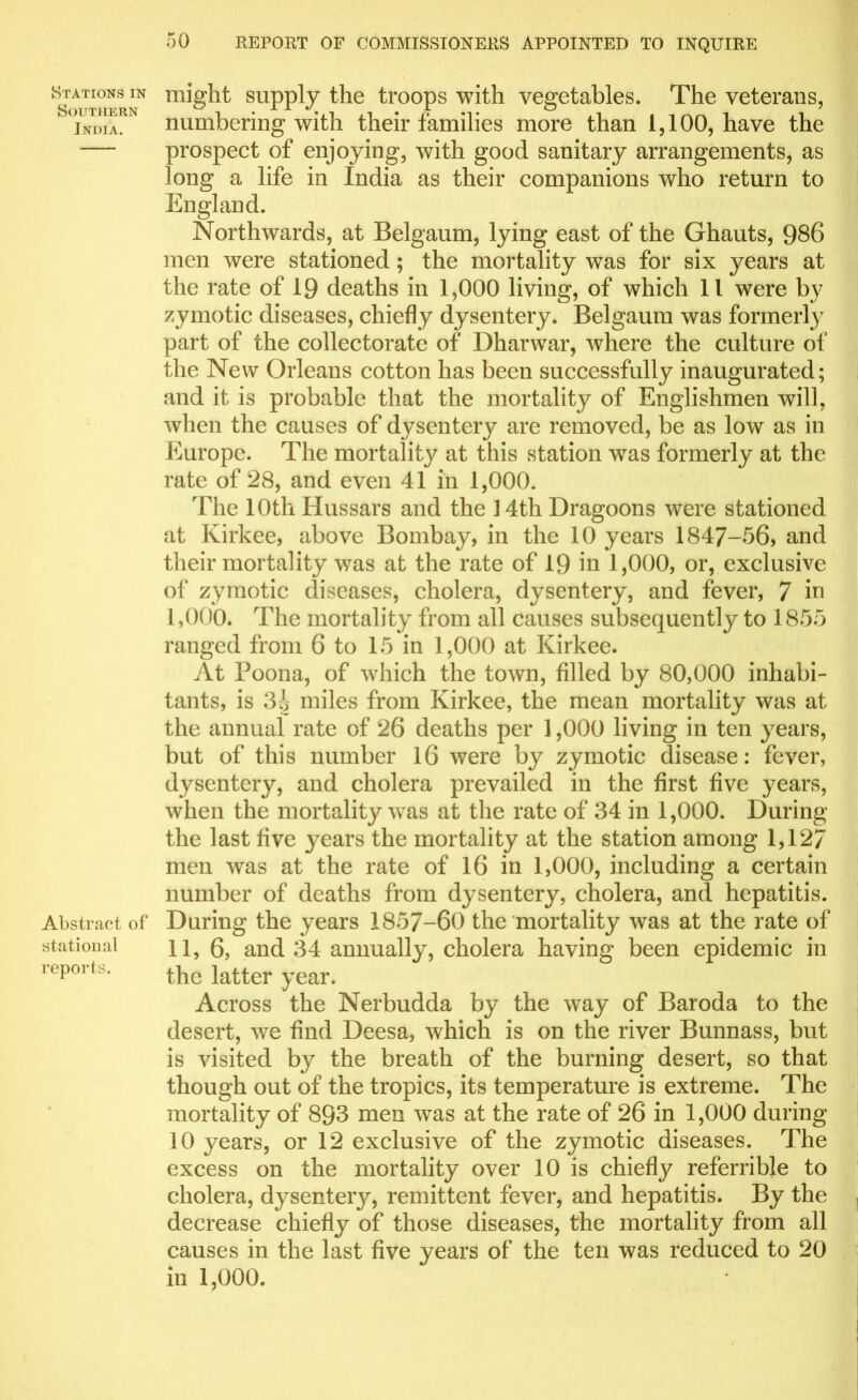 Stations in Southern India. Abstract of statioual reports. might supply the troops with vegetables. The veterans, numbering with their families more than 1,100, have the prospect of enjoying, with good sanitary arrangements, as long a life in India as their companions who return to England. Northwards, at Belgaum, lying east of the Ghauts, 986 men were stationed; the mortality was for six years at the rate of 19 deaths in 1,000 living, of which 11 were by zymotic diseases, chiefly dysentery. Belgaum was formerly part of the collectorate of Dharwar, where the culture of the New Orleans cotton has been successfully inaugurated; and it is probable that the mortality of Englishmen will, when the causes of dysentery are removed, be as low as in Europe. The mortality at this station was formerly at the rate of 28, and even 41 in 1,000. The 10th Hussars and the 14th Dragoons were stationed at Kirkee, above Bombay, in the 10 years 1847-56, and their mortality was at the rate of 19 in 1,000, or, exclusive of zymotic diseases, cholera, dysentery, and fever, 7 in I, 000. The mortality from all causes subsequently to 1855 ranged from 6 to 15 in 1,000 at Kirkee. At Poona, of which the town, filled by 80,000 inhabi- tants, is 3j miles from Kirkee, the mean mortality was at the annual rate of 26 deaths per 1,000 living in ten years, but of this number 16 were by zymotic disease: fever, dysentery, and cholera prevailed in the first five years, when the mortality was at the rate of 34 in 1,000. During the last five years the mortality at the station among 1,127 men was at the rate of 16 in 1,000, including a certain number of deaths from dysentery, cholera, and hepatitis. During the years 1857-60 the mortality was at the rate of II, 6, and 34 annually, cholera having been epidemic in the latter year. Across the Nerbudda by the way of Baroda to the desert, we find Deesa, which is on the river Bunnass, but is visited by the breath of the burning desert, so that though out of the tropics, its temperature is extreme. The mortality of 893 men wTas at the rate of 26 in 1,000 during 10 years, or 12 exclusive of the zymotic diseases. The excess on the mortality over 10 is chief!referrible to cholera, dysenteiy, remittent fever, and hepatitis. By the decrease chiefly of those diseases, the mortality from all causes in the last five years of the ten was reduced to 20 in 1,000.