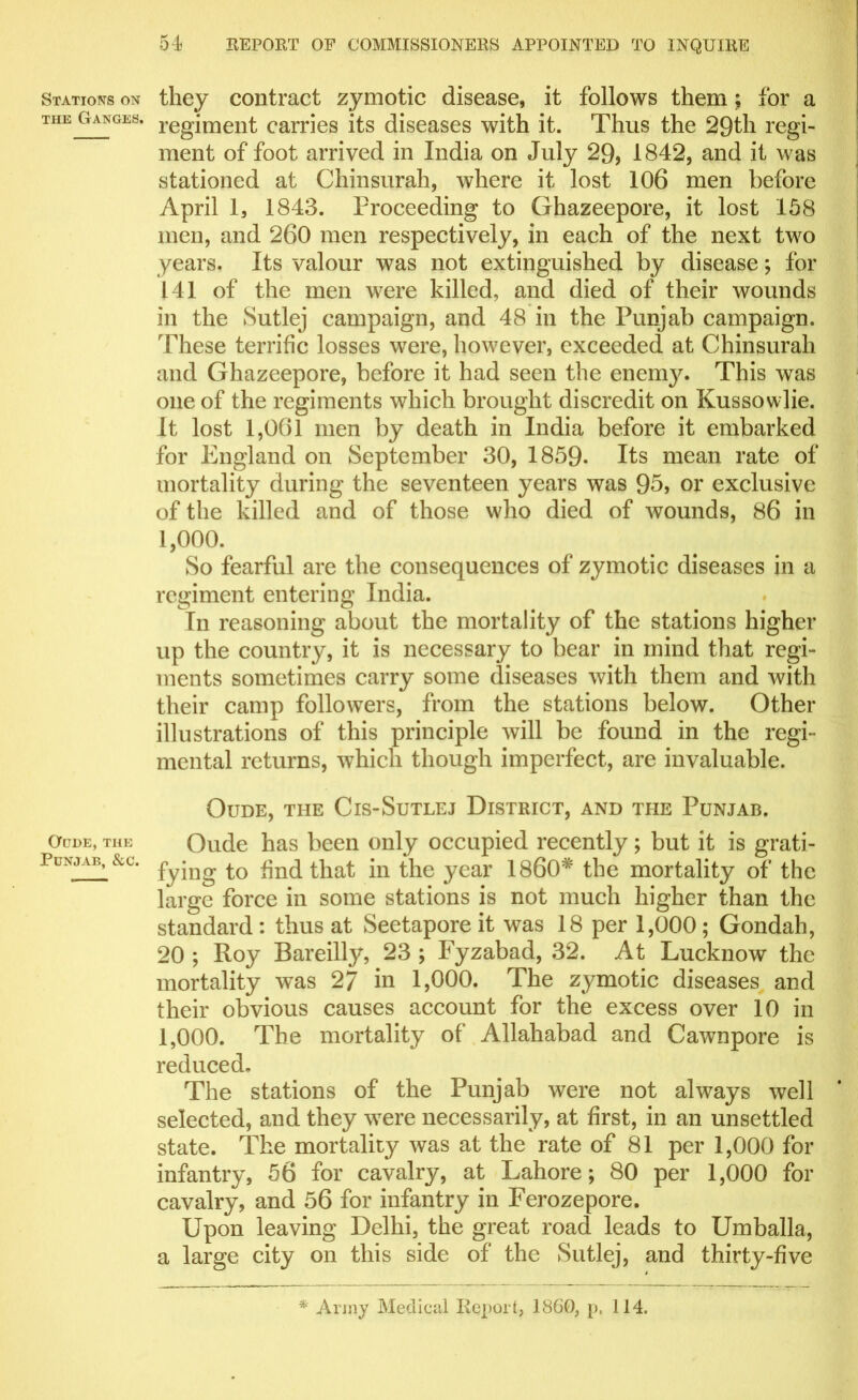 Stations on the Ganges. Oude, THE Punjab, &c. 54 REPORT OF COMMISSIONERS APPOINTED TO INQUIRE they contract zymotic disease, it follows them; for a regiment carries its diseases with it. Thus the 29th regi- ment of foot arrived in India on July 29, 1842, and it was stationed at Chinsurah, where it lost 106 men before April 1, 1843. Proceeding to Ghazeepore, it lost 158 men, and 260 men respectively, in each of the next two years. Its valour was not extinguished by disease; for 141 of the men were killed, and died of their wounds in the Sutlej campaign, and 48 in the Punjab campaign. These terrific losses were, however, exceeded at Chinsurah and Ghazeepore, before it had seen the enenry. This was one of the regiments which brought discredit on Kussowlie. It lost 1,061 men by death in India before it embarked for England on September 30, 1859. Its mean rate of mortality during the seventeen years was 95, or exclusive of the killed and of those who died of wounds, 86 in 1,000. So fearful are the consequences of zymotic diseases in a regiment entering India. In reasoning about the mortality of the stations higher up the country, it is necessary to bear in mind that regi- ments sometimes carry some diseases with them and with their camp followers, from the stations below. Other illustrations of this principle will be found in the regi- mental returns, which though imperfect, are invaluable. OuDE, THE ClS-SuTLEJ DISTRICT, AND THE PUNJAB. Oude has been only occupied recently; but it is grati- fying to find that in the year I860* the mortality of the large force in some stations is not much higher than the standard : thus at Seetapore it was 18 per 1,000 ; Gondah, 20 ; Roy Bareilly, 23 ; Fyzabad, 32. At Lucknow the mortality was 27 in 1,000. The zjunotic diseases and their obvious causes account for the excess over 10 in 1,000. The mortality of Allahabad and Cawnpore is reduced. The stations of the Punjab were not always well selected, and they were necessarily, at first, in an unsettled state. The mortality was at the rate of 81 per 1,000 for infantry, 56 for cavalry, at Lahore; 80 per 1,000 for cavalry, and 56 for infantry in Ferozepore. Upon leaving Delhi, the great road leads to Umballa, a large city on this side of the Sutlej, and thirty-five