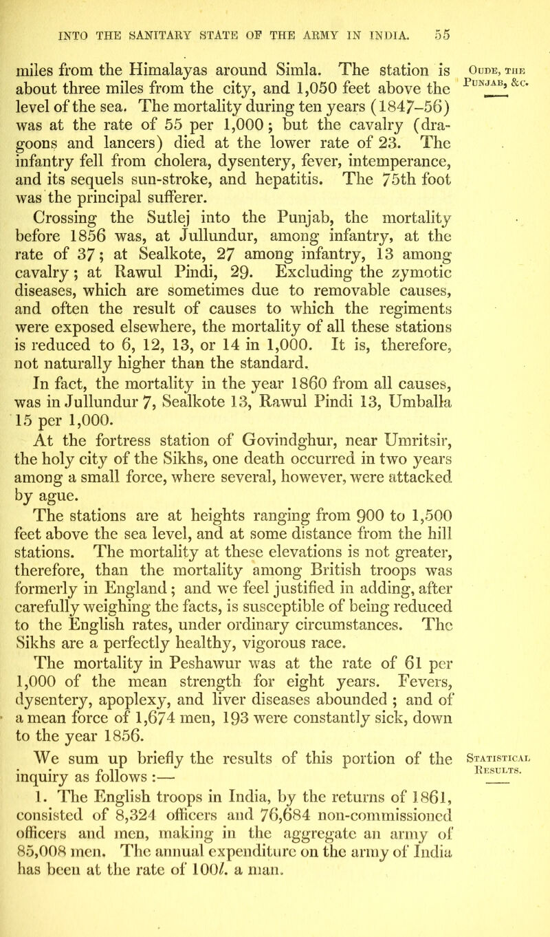 miles from the Himalayas around Simla. The station is about three miles from the city, and 1,050 feet above the level of the sea. The mortality during ten years (1847-56) was at the rate of 55 per 1,000; but the cavalry (dra- goons and lancers) died at the lower rate of 23. The infantry fell from cholera, dysentery, fever, intemperance, and its sequels sun-stroke, and hepatitis. The 75th foot was the principal sufferer. Crossing the Sutlej into the Punjab, the mortality before 1856 was, at Jullundur, among infantry, at the rate of 37; at Sealkote, 27 among infantry, 13 among cavalry; at Rawul Pindi, 29. Excluding the zymotic diseases, which are sometimes due to removable causes, and often the result of causes to which the regiments were exposed elsewhere, the mortality of all these stations is reduced to 6, 12, 13, or 14 in 1,000. It is, therefore, not naturally higher than the standard. In fact, the mortality in the year I860 from all causes, was in Jullundur 75 Sealkote 13, Rawul Pindi 13, Umballa 15 per 1,000. At the fortress station of Govindghur, near Umritsir, the holy city of the Sikhs, one death occurred in two years among a small force, where several, however, were attacked by ague. The stations are at heights ranging from 900 to 1,500 feet above the sea level, and at some distance from the hill stations. The mortality at these elevations is not greater, therefore, than the mortality among British troops was formerly in England; and we feel justified in adding, after carefully weighing the facts, is susceptible of being reduced to the English rates, under ordinary circumstances. The Sikhs are a perfectly healthy, vigorous race. The mortality in Peshawur was at the rate of 6l per 1,000 of the mean strength for eight years. Fevers, dysentery, apoplexy, and liver diseases abounded ; and of a mean force of 1,674 men, 193 were constantly sick, down to the year 1856. We sum up briefly the results of this portion of the inquiry as follows :— 1. The English troops in India, by the returns of 1861, consisted of 8,324 officers and 76,684 non-commissioned officers and men, making in the aggregate an army of 85,008 men. The annual expenditure on the army of India has been at the rate of 100/. a man. OuDE, THE Punjab, &c. Statistical Results.