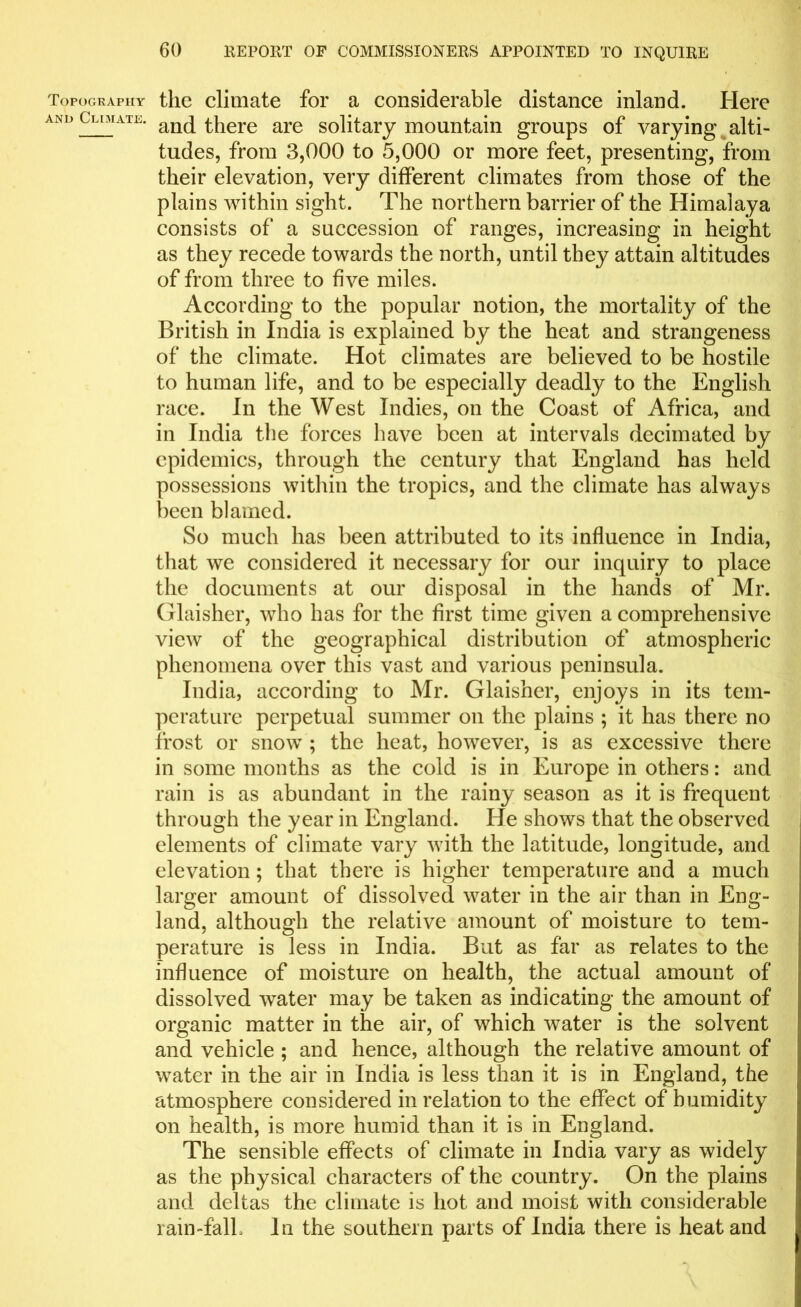 Topography the climate for a considerable distance inland. Here and Climate. anc[ there are solitary mountain groups of varying alti- tudes, from 3,000 to 5,000 or more feet, presenting, from their elevation, very different climates from those of the plains within sight. The northern barrier of the Himalaya consists of a succession of ranges, increasing in height as they recede towards the north, until they attain altitudes of from three to five miles. According to the popular notion, the mortality of the British in India is explained by the heat and strangeness of the climate. Hot climates are believed to be hostile to human life, and to be especially deadly to the English race. In the West Indies, on the Coast of Africa, and in India the forces have been at intervals decimated by epidemics, through the century that England has held possessions within the tropics, and the climate has always been blamed. So much has been attributed to its influence in India, that we considered it necessary for our inquiry to place the documents at our disposal in the hands of Mr. Glaisher, who has for the first time given a comprehensive view of the geographical distribution of atmospheric phenomena over this vast and various peninsula. India, according to Mr. Glaisher, enjoys in its tem- perature perpetual summer on the plains ; it has there no frost or snow ; the heat, however, is as excessive there in some months as the cold is in Europe in others: and rain is as abundant in the rainy season as it is frequent through the year in England. He shows that the observed elements of climate vary with the latitude, longitude, and elevation; that there is higher temperature and a much larger amount of dissolved water in the air than in Eng- land, although the relative amount of moisture to tem- perature is less in India. But as far as relates to the influence of moisture on health, the actual amount of dissolved water may be taken as indicating the amount of organic matter in the air, of which water is the solvent and vehicle ; and hence, although the relative amount of water in the air in India is less than it is in England, the atmosphere considered in relation to the effect of humidity on health, is more humid than it is in England. The sensible effects of climate in India vary as widely as the physical characters of the country. On the plains and deltas the climate is hot and moist with considerable rain-falL In the southern parts of India there is heat and