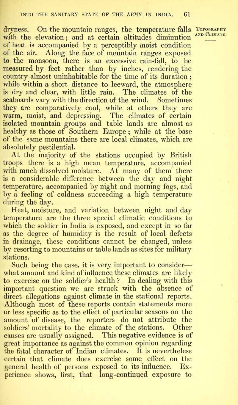 dryness. On the mountain ranges, the temperature falls with the elevation; and at certain altitudes diminution of heat is accompanied by a perceptibly moist condition of the air. Along the face of mountain ranges exposed to the monsoon, there is an excessive rain-fall, to be measured by feet rather than by inches, rendering the country almost uninhabitable for the time of its duration ; while within a short distance to leeward, the atmosphere is dry and clear, with little rain. The climates of the seaboards vary with the direction of the wind. Sometimes they are comparatively cool, while at others they are warm, moist, and depressing. The climates of certain isolated mountain groups and table lands are almost as healthy as those of Southern Europe ; while at the base of the same mountains there are local climates, which are absolutely pestilential. At the majority of the stations occupied by British troops there is a high mean temperature, accompanied with much dissolved moisture. At many of them there is a considerable difference between the day and night temperature, accompanied by night and morning fogs, and by a feeling of coldness succeeding a high temperature during; the dav. Heat, moisture, and variation between night and day temperature are the three special climatic conditions to which the soldier in India is exposed, and except in so far as the degree of humidity is the result of local defects in drainage, these conditions cannot be changed, unless by resorting to mountains or table lands as sites for military stations. Such being the case, it is very important to consider— what amount and kind of influence these climates are likely to exercise on the soldier’s health ? In dealing with this important question we are struck with the absence of direct allegations against climate in the stational reports. Although most of these reports contain statements more or less specific as to the effect of particular seasons on the amount of disease, the reporters do not attribute the soldiers’ mortality to the climate of the stations. Other causes are usually assigned. This negative evidence is of great importance as against the common opinion regarding the fatal character of Indian climates. It is nevertheless certain that climate does exercise some effect on the general health of persons exposed to its influence. Ex- perience shows, first, that long-continued exposure to Topography and Climate.