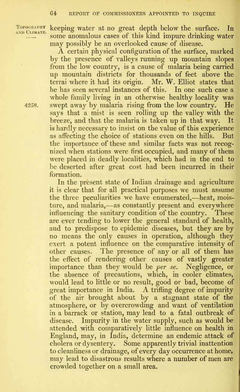 Topography keeping water at no great depth below the surface. In and Climate. 10 , n , i • i* i • i • i • some anomalous cases oi this kind impure drinking water may possibly be an overlooked cause of disease. A certain physical configuration of the surface, marked by the presence of valleys running up mountain slopes from the low country, is a cause of malaria being carried up mountain districts for thousands of feet above the terrai where it had its origin. Mr. W. Elliot states that lie has seen several instances of this. In one such case a whole family living in an otherwise healthy locality was 4258. swept away by malaria rising from the low country. He says that a mist is seen rolling up the valley with the breeze, and that the malaria is taken up in that way. It is hardly necessary to insist on the value of this experience as affecting the choice of stations even on the hills. But the importance of these and similar facts was not recog- nized when stations were first occupied, and many of them were placed in deadly localities, which had in the end to be deserted after great cost had been incurred in their formation. In the present state of Indian drainage and agriculture it is clear that for all practical purposes we must assume the three peculiarities we have enumerated,—heat, mois- ture, and malaria,—as constantly present and everywhere influencing the sanitary condition of the country. These are ever tending to lower the general standard of health, and to predispose to epidemic diseases, but they are by no means the only causes in operation, although they exert a potent influence on the comparative intensity of other causes. The presence of an}r or all of them has the effect of rendering other causes of vastly greater importance than they would be yer se. Negligence, or the absence of precautions, which, in cooler climates, would lead to little or no result, good or bad, become of great importance in India. A trifling degree of impurity of the air brought about by a stagnant state of the atmosphere, or by overcrowding and want of ventilation in a barrack or station, may lead to a fatal outbreak of disease. Impurity in the water supply, such as would be attended with comparatively little influence on health in England, may, in India, determine an endemic attack of cholera or dysentery. Some apparently trivial inattention to cleanliness or drainage, of every day occurrence at home, may lead to disastrous results where a number of men are crowded together on a small area.