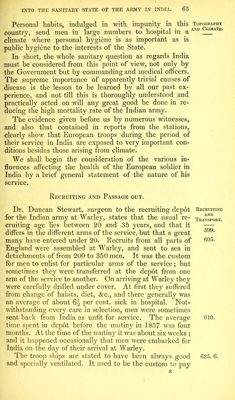 Personal habits, indulged in with impunity in this ^Topography country, send men in large numbers to hospital in a AND E> climate where personal Rpgiene is as important as is public hygiene to the interests of the State. In short, the whole sanitary question as regards India must be considered from this point of view, not only by the Government but by commanding and medical officers. The supreme importance of apparently trivial causes of disease is the lesson to be learned by all our past ex- perience, and not till this is thoroughly understood and practically acted on will any great good be done in re- ducing the high mortality rate of the Indian army. The evidence given before us by numerous witnesses, and also that contained in reports from the stations, clearly show that European troops during the period of their service in India are exposed to very important con- ditions besides those arising from climate. We shall begin the consideration of the various in- fluences affecting the health of the European soldier in India by a brief general statement of the nature of his service. Recruiting and Passage out. Dr. Duncan Stewart, surgeon to the recruiting depot Recruiting for the Indian army at Warley, states that the usual re- transport. cruiting age lies between 20 and 35 years, and that it differs in the different arms of the service, but that a great 599‘ many have entered under 20. Recruits from all parts of 605* England were assembled at Warley, and sent to sea in detachments of from 200 to 350 men. It was the custom for men to enlist for particular arms of the service; but sometimes they were transferred at the depot from one arm of the service to another. On arriving at Warley they were carefully drilled under cover. At first they suffered from change of habits, diet, &c., and there generally was an average of about 6J> per cent, sick in hospital. Not- withstanding every care in selection, men were sometimes sent back from India as unfit for service. The average 610. time spent in depot before the mutiny in 1857 was four months. At the time of the mutiny it was about six weeks ; and it happened occasionally that men were embarked for India on the day of their arrival at Warley. The troop ships are stated to have been always good 625, 6. and specially ventilated. It used to be the custom to pay E