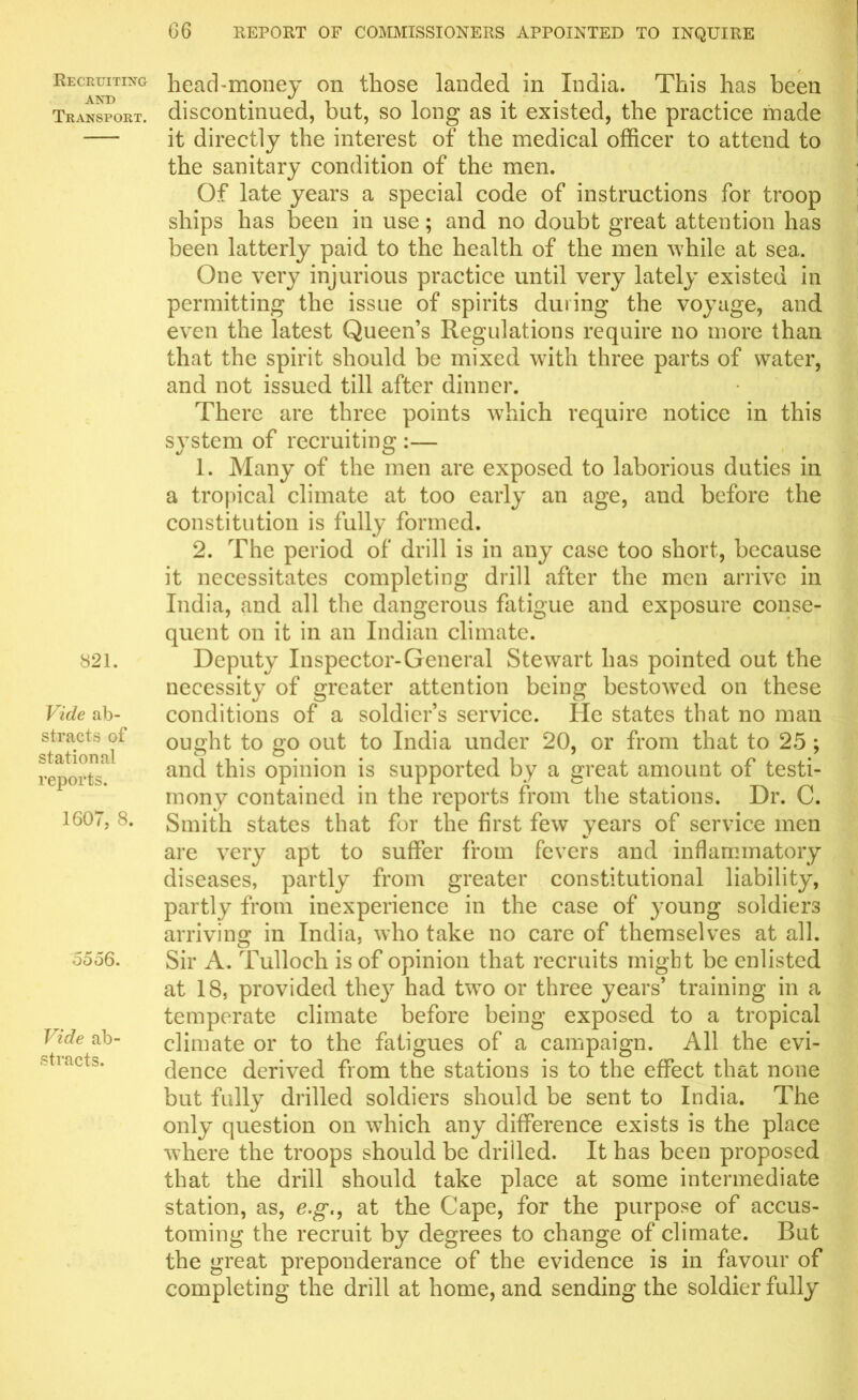 Recruiting and Transport. 821. Vide ab- stracts of station al reports. 1607, 8. 0066. Vide ab- stracts. head-money on those landed in India. This has been discontinued, but, so long as it existed, the practice made it directly the interest of the medical officer to attend to the sanitary condition of the men. Of late years a special code of instructions for troop ships has been in use; and no doubt great attention has been latterly paid to the health of the men while at sea. One very injurious practice until very lately existed in permitting the issue of spirits during the voyage, and even the latest Queen’s Regulations require no more than that the spirit should be mixed with three parts of water, and not issued till after dinner. There are three points which require notice in this svstem of recruiting :— 1. Many of the men are exposed to laborious duties in a tropical climate at too early an age, and before the constitution is fully formed. 2. The period of drill is in any case too short, because it necessitates completing drill after the men arrive in India, and all the dangerous fatigue and exposure conse- quent on it in an Indian climate. Deputy Inspector-General Stewart has pointed out the necessity of greater attention being bestowTed on these conditions of a soldier’s service. He states that no man ought to go out to India under 20, or from that to 25 ; and this opinion is supported by a great amount of testi- mony contained in the reports from the stations. Dr. C. Smith states that for the first few years of service men are very apt to suffer from fevers and inflammatory diseases, partly from greater constitutional liability, partly from inexperience in the case of young soldiers arriving in India, who take no care of themselves at all. Sir A. Tulloch is of opinion that recruits might be enlisted at 18, provided they had two or three years’ training in a temperate climate before being exposed to a tropical climate or to the fatigues of a campaign. All the evi- dence derived from the stations is to the effect that none but fully drilled soldiers should be sent to India. The only question on which any difference exists is the place where the troops should be drilled. It has been proposed that the drill should take place at some intermediate station, as, e.g., at the Cape, for the purpose of accus- toming the recruit by degrees to change of climate. But the great preponderance of the evidence is in favour of completing the drill at home, and sending the soldier fully