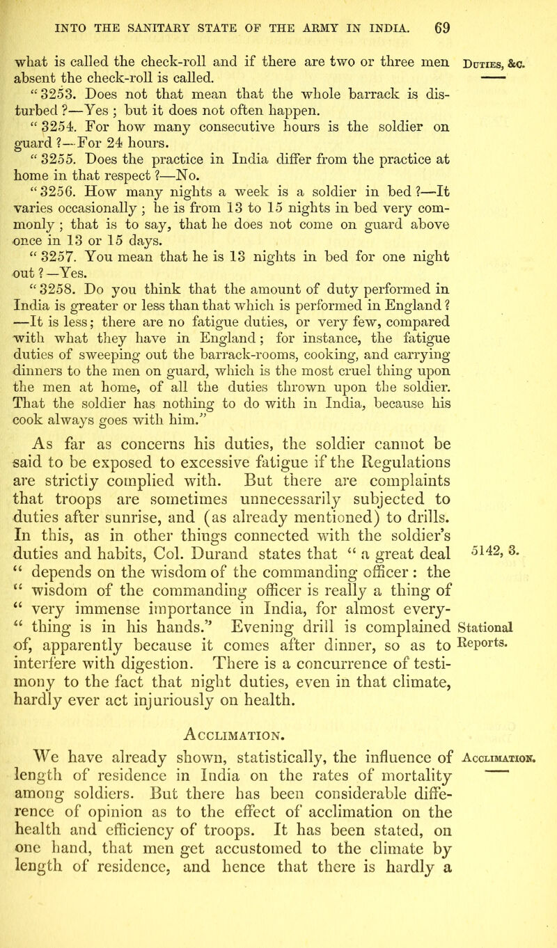 what is called the check-roll and if there are two or three men Duties, &c. absent the check-roll is called. “3253. Does not that mean that the whole barrack is dis- turbed ?—Yes ; but it does not often happen. “3254. For how many consecutive hours is the soldier on guard ?—For 24 hours. “ 3255. Does the practice in India differ from the practice at home in that respect ?—No. “3256. How many nights a week is a soldier in bed It varies occasionally ; he is from 13 to 15 nights in bed very com- monly ; that is to say, that he does not come on guard above once in 13 or 15 days. “ 3257. You mean that he is 13 nights in bed for one night out ? —Yes. “ 3258. Do you think that the amount of duty performed in India is greater or less than that which is performed in England ? —It is less; there are no fatigue duties, or very few, compared with what they have in England; for instance, the fatigue duties of sweeping out the barrack-rooms, cooking, and carrying dinners to the men on guard, which is the most cruel thing upon the men at home, of all the duties thrown upon the soldier. That the soldier has nothing to do with in India, because his cook always goes with him.” As far as concerns his duties, the soldier cannot be said to be exposed to excessive fatigue if the Regulations are strictly complied with. But there are complaints that troops are sometimes unnecessarily subjected to duties after sunrise, and (as already mentioned) to drills. In this, as in other things connected with the soldier’s duties and habits, Col. Durand states that 46 a great deal 5H2, 3. “ depends on the wisdom of the commanding officer : the u wisdom of the commanding officer is really a thing of “ very immense importance in India, for almost every- u thing is in his hands.” Evening drill is complained Stational of, apparently because it comes after dinner, so as to Deports, interfere with digestion. There is a concurrence of testi- mony to the fact that night duties, even in that climate, hardly ever act injuriously on health. Acclimation. We have already shown, statistically, the influence of Acclimation. length of residence in India on the rates of mortality among soldiers. But there has been considerable diffe- rence of opinion as to the effect of acclimation on the health and efficiency of troops. It has been stated, on one hand, that men get accustomed to the climate by length of residence, and hence that there is hardly a