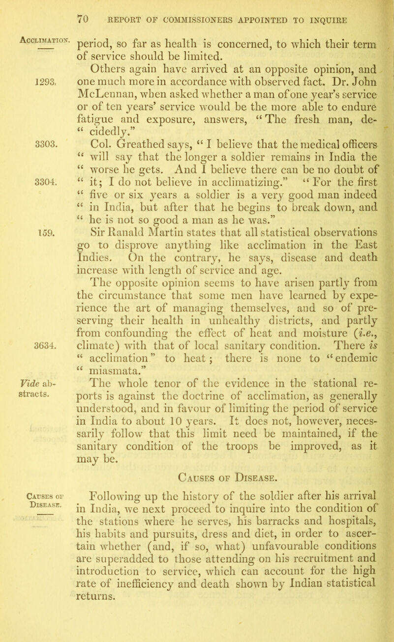 Acclimation. 1293, 3303. 3304. 159. 3634. Vide ab- stracts. Causes or Disease. period, so far as health is concerned, to which their term of service should be limited. Others again have arrived at an opposite opinion, and one much more in accordance with observed fact. Dr. John McLennan, when asked whether a man of one year’s service or of ten years’ service would be the more able to endure fatigue and exposure, answers, “ The fresh man, de- “ cidedly.” Col. Greathed says, “ I believe that the medical officers “ will say that the longer a soldier remains in India the “ worse he gets. And 1 believe there can be no doubt of “ it; I do not believe in acclimatizing.” “ For the first “ five or six years a soldier is a very good man indeed “ in India, but after that he begins to break down, and “ he is not so good a man as he was.” Sir Ranald Martin states that all statistical observations go to disprove anything like acclimation in the East Indies. On the contrary, he says, disease and death increase with length of service and age. The opposite opinion seems to have arisen partly from the circumstance that some men have learned by expe- rience the art of managing themselves, and so of pre- serving their health in unhealthy districts, and partly from confounding the effect of heat and moisture (i.e., climate) with that of local sanitary condition. There is u acclimation ” to heat; there is none to “ endemic “ miasmata.” The whole tenor of the evidence in the stational re- ports is against the doctrine of acclimation, as generally understood, and in favour of limiting the period of service in India to about 10 years. It does not, however, neces- sarily follow that this limit need be maintained, if the sanitary condition of the troops be improved, as it may be. Causes of Disease. Following up the history of the soldier after his arrival in India, we next proceed to inquire into the condition of the stations where he serves, his barracks and hospitals, his habits and pursuits, dress and diet, in order to ascer- tain whether (and, if so, what) unfavourable conditions are superadded to those attending on his recruitment and introduction to service, which can account for the high rate of inefficiency and death shown by Indian statistical returns.