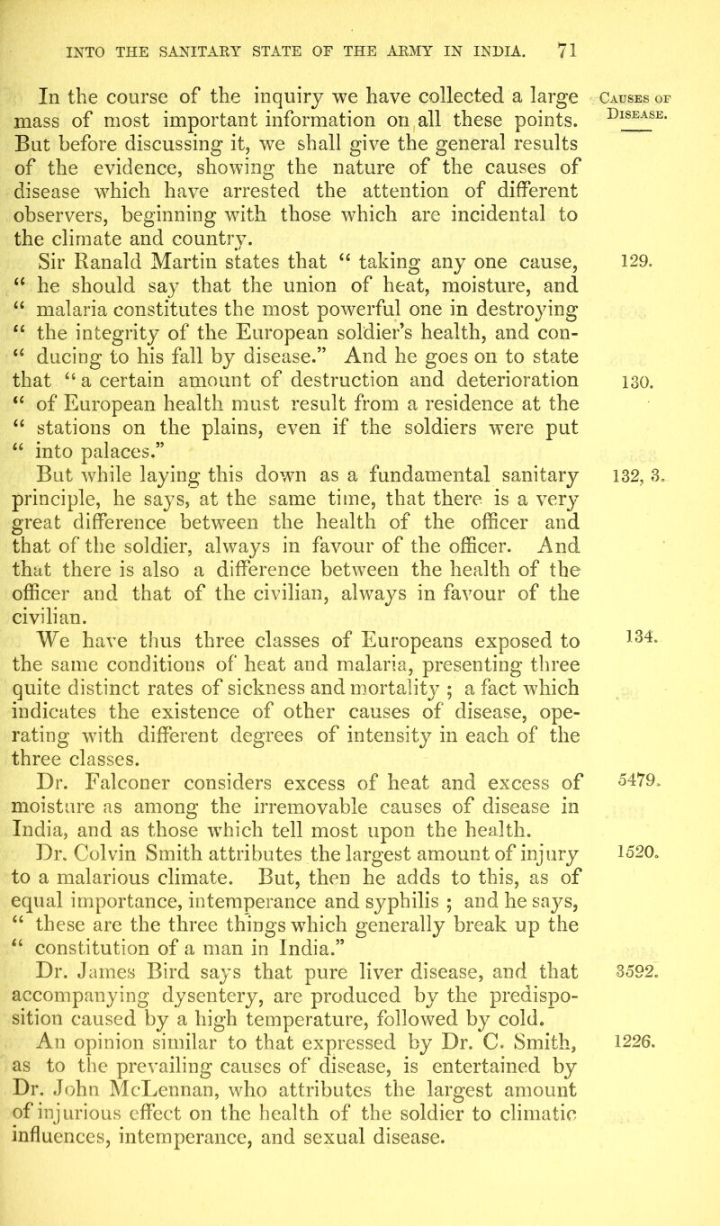 In the course of the inquiry we have collected a large mass of most important information on all these points. But before discussing it, we shall give the general results of the evidence, showing the nature of the causes of disease which have arrested the attention of different observers, beginning with those which are incidental to the climate and countrv. __ Sir Ranald Martin states that “ taking any one cause, “ he should say that the union of heat, moisture, and “ malaria constitutes the most powerful one in destroying u the integrity of the European soldier’s health, and con- “ ducing to his fall by disease.” And he goes on to state that “ a certain amount of destruction and deterioration “ of European health must result from a residence at the “ stations on the plains, even if the soldiers were put “ into palaces.” But while laying this down as a fundamental sanitary principle, he says, at the same time, that there is a very great difference between the health of the officer and that of the soldier, always in favour of the officer. And that there is also a difference between the health of the officer and that of the civilian, always in favour of the civilian. We have thus three classes of Europeans exposed to the same conditions of heat and malaria, presenting three quite distinct rates of sickness and mortality ; a fact which indicates the existence of other causes of disease, ope- rating with different degrees of intensity in each of the three classes. Dr. Falconer considers excess of heat and excess of moisture as among the irremovable causes of disease in India, and as those which tell most upon the health. Dr. Colvin Smith attributes the largest amount of injury to a malarious climate. But, then he adds to this, as of equal importance, intemperance and syphilis ; and he says, “ these are the three things which generally break up the “ constitution of a man in India.” Dr. J ames Bird says that pure liver disease, and that accompanying dysentery, are produced by the predispo- sition caused by a high temperature, followed by cold. An opinion similar to that expressed by Dr. C. Smith, as to the prevailing causes of disease, is entertained by Dr. John McLennan, who attributes the largest amount of injurious effect on the health of the soldier to climatic influences, intemperance, and sexual disease. Causes of Disease. 129. 130. 132, 3. 134. 5479. 1520. 3592. 1226.