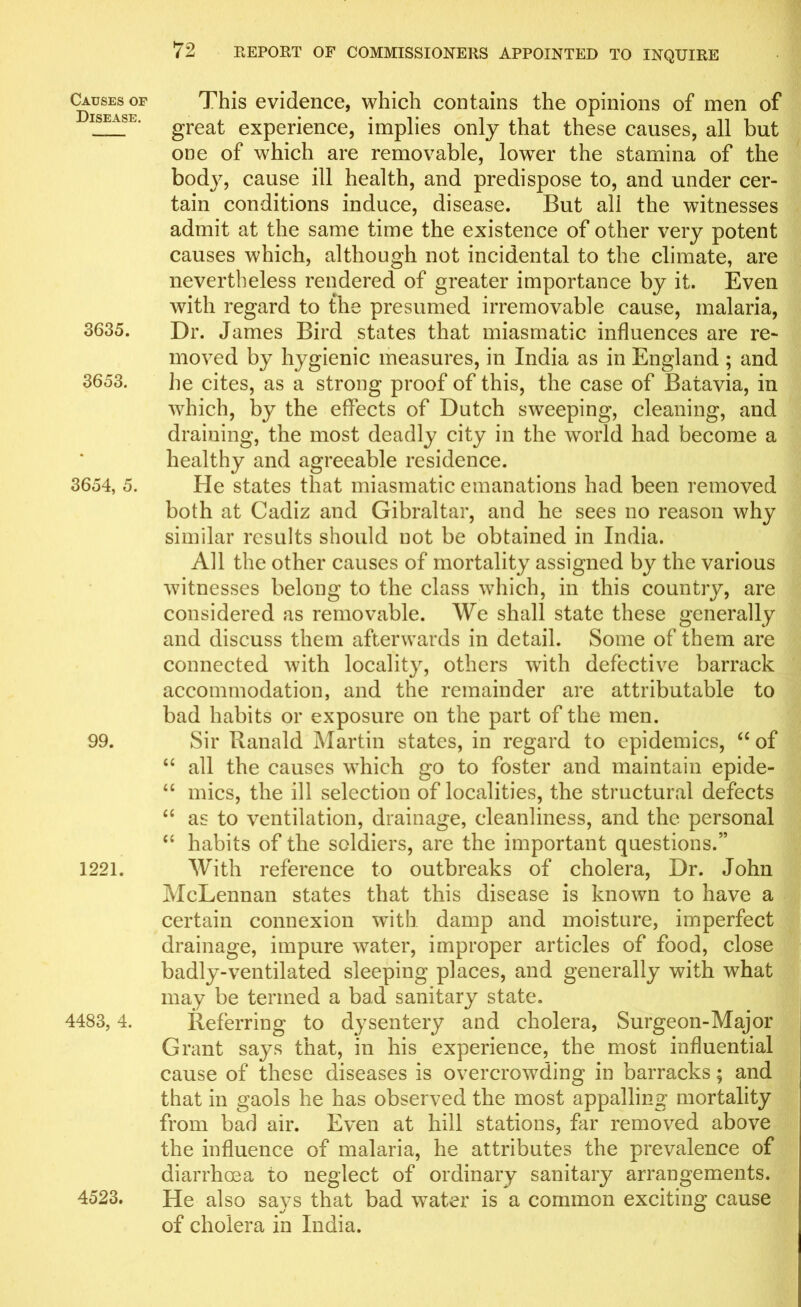 Causes of Disease. 3635. 3653. 3654, 5. 99. 1221. 4483, 4. 4523. This evidence, which contains the opinions of men of great experience, implies only that these causes, all but one of which are removable, lowrer the stamina of the body, cause ill health, and predispose to, and under cer- tain conditions induce, disease. But all the witnesses admit at the same time the existence of other very potent causes which, although not incidental to the climate, are nevertheless rendered of greater importance by it. Even with regard to the presumed irremovable cause, malaria, Dr. James Bird states that miasmatic influences are re- moved by hygienic measures, in India as in England ; and he cites, as a strong proof of this, the case of Batavia, in which, by the effects of Dutch sweeping, cleaning, and draining, the most deadly city in the world had become a healthy and agreeable residence. He states that miasmatic emanations had been removed both at Cadiz and Gibraltar, and he sees no reason why similar results should not be obtained in India. All the other causes of mortality assigned by the various witnesses belong to the class which, in this country, are considered as removable. We shall state these generally and discuss them afterwards in detail. Some of them are connected with locality, others with defective barrack accommodation, and the remainder are attributable to bad habits or exposure on the part of the men. Sir Ranald Martin states, in regard to epidemics, “ of “ all the causes which go to foster and maintain epide- “ mics, the ill selection of localities, the structural defects “ as to ventilation, drainage, cleanliness, and the personal “ habits of the soldiers, are the important questions.” With reference to outbreaks of cholera, Dr. John McLennan states that this disease is known to have a certain connexion with damp and moisture, imperfect drainage, impure water, improper articles of food, close badly-ventilated sleeping places, and generally with what may be termed a bad sanitary state. Referring to dysentery and cholera, Surgeon-Major Grant says that, in his experience, the most influential cause of these diseases is overcrowding in barracks; and that in gaols he has observed the most appalling mortality from bad air. Even at hill stations, far removed above the influence of malaria, he attributes the prevalence of diarrhoea to neglect of ordinary sanitary arrangements. He also says that bad water is a common exciting cause of cholera in India.