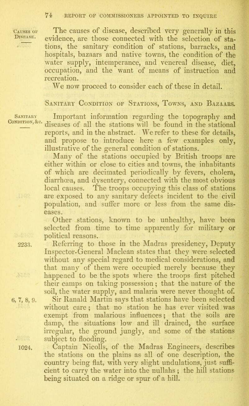 Causes of The causes of disease, described very generally in this Disease, evidence, are those connected with the selection of sta- tions, the sanitary condition of stations, barracks, and hospitals, bazaars and native towns, the condition of the water supply, intemperance, and venereal disease, diet, occupation, and the want of means of instruction and recreation. We now proceed to consider each of these in detail. Sanitary Condition of Stations, Towns, and Bazaars. Sanitary Important information regarding the topography and Cqnditj-Oxs,&c. (jjseases 0f alt the stations will be found in the stational reports, and in the abstract. We refer to these for details, and propose to introduce here a few examples onty, illustrative of the general condition of stations. Many of the stations occupied by British troops are either within or close to cities and towns, the inhabitants of which are decimated periodically by fevers, cholera, diarrhoea, and dysentery, connected with the most obvious local causes. The troops occupying this class of stations are exposed to any sanitary defects incident to the civil population, and suffer more or less from the same dis- eases. Other stations, known to be unhealthy, have been selected from time to time apparently for military or political reasons. 2233. Referring to those in the Madras presidency, Deputy Inspector-General Maclean states that they were selected without any special regard to medical considerations, and that many of them were occupied merely because they happened to be the spots where the troops first pitched their camps on taking possession; that the nature of the soil, the water supply, and malaria were never thought of. 6, 7, 8, 9. Sir Ranald Martin says that stations have been selected without care ; that no station he has ever visited was exempt from malarious influences; that the soils are damp, the situations low and ill drained, the surface irregular, the ground jungly, and some of the stations subject to flooding. 1024. Captain Nicolls, of the Madras Engineers, describes the stations on the plains as all of one description, the country being flat, with very slight undulations, just suffi- cient to carry the water into the nullahs ; the hill stations being situated on a ridge or spur of a hill.