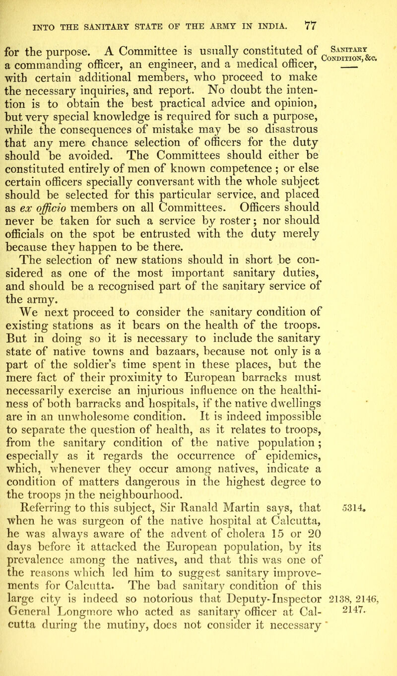 for the purpose. A Committee is usually constituted of ^ Sanitary a commanding officer, an engineer, and a medical officer, with certain additional members, who proceed to make the necessary inquiries, and report. No doubt the inten- tion is to obtain the best practical advice and opinion, but very special knowledge is required for such a purpose, while the consequences of mistake may be so disastrous that any mere chance selection of officers for the duty should be avoided. The Committees should either be constituted entirely of men of known competence ; or else certain officers specially conversant with the whole subject should be selected for this particular service, and placed as ex officio members on all Committees. Officers should never be taken for such a service by roster; nor should officials on the spot be entrusted with the duty merely because they happen to be there. The selection of new stations should in short be con- sidered as one of the most important sanitary duties, and should be a recognised part of the sanitary service of the army. We next proceed to consider the sanitary condition of existing stations as it bears on the health of the troops. But in doing so it is necessary to include the sanitary state of native towns and bazaars, because not only is a part of the soldier’s time spent in these places, but the mere fact of their proximity to European barracks must necessarily exercise an injurious influence on the healthi- ness of both barracks and hospitals, if the native dwellings are in an unwholesome condition. It is indeed impossible to separate the question of health, as it relates to troops, from the sanitary condition of the native population; especially as it regards the occurrence of epidemics, which, whenever they occur among natives, indicate a condition of matters dangerous in the highest degree to the troops in the neighbourhood. Referring to this subject, Sir Ranald Martin says, that 5314* when he was surgeon of the native hospital at Calcutta, he was alwavs aware of the advent of cholera 15 or 20 days before it attacked the European population, by its prevalence among the natives, and that this was one of the reasons which led him to suggest sanitary improve- ments for Calcutta. The bad sanitary condition of this large city is indeed so notorious that Deputy-Inspector 2138, 2146, General Longmore who acted as sanitary officer at Cal- cutta during the mutiny, does not consider it necessary