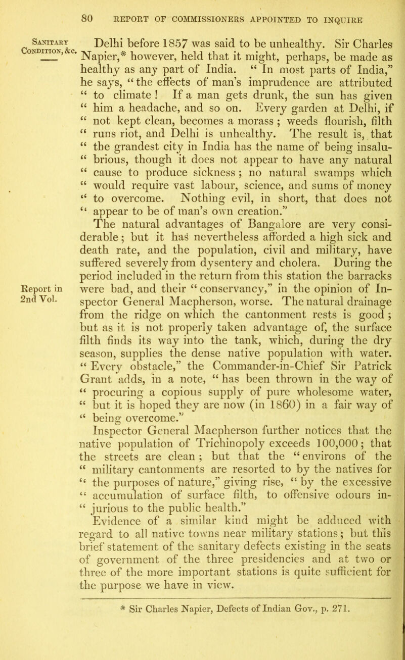 Sanitary Condition, &c. Report in 2nd Vol. Delhi before 1857 was said to be unhealthy. Sir Charles Napier,* however, held that it might, perhaps, be made as healthy as any part of India. “ In most parts of India,” he says, “the effects of man’s imprudence are attributed “ to climate ! If a man gets drunk, the sun has given “ him a headache, and so on. Every garden at Delhi, if “ not kept clean, becomes a morass ; weeds flourish, filth “ runs riot, and Delhi is unhealthy. The result is, that “ the grandest city in India has the name of being insalu- “ brious, though it does not appear to have any natural “ cause to produce sickness ; no natural swamps which “ would require vast labour, science, and sums of money “ to overcome. Nothing evil, in short, that does not “ appear to be of man’s own creation.” The natural advantages of Bangalore are very consi- derable ; but it has nevertheless afforded a high sick and death rate, and the population, civil and military, have suffered severely from dysentery and cholera. During the period included in the return from this station the barracks were bad, and their “conservancy,” in the opinion of In- spector General Macpherson, worse. The natural drainage from the ridge on which the cantonment rests is good ; but as it is not properly taken advantage of, the surface filth finds its way into the tank, which, during the dry season, supplies the dense native population with water. “ Every obstacle,” the Commander-in-Chief Sir Patrick Grant adds, in a note, “ has been thrown in the way of “ procuring a copious supply of pure wholesome water, “ but it is hoped they are now (in I860) in a fair way of “ being overcome.” Inspector General Macpherson further notices that the native population of Trichinopoly exceeds 100,000; that the streets are clean ; but that the “ environs of the “ military cantonments are resorted to by the natives for “ the purposes of nature,” giving rise, “ by the excessive “ accumulation of surface filth, to offensive odours in- “ jurious to the public health.” Evidence of a similar kind might be adduced with regard to all native towns near military stations; but this brief statement of the sanitary defects existing in the seats of government of the three presidencies and at two or three of the more important stations is quite sufficient for the purpose we have in view. * Sir Charles Napier, Defects of Indian Gov., p. 271.