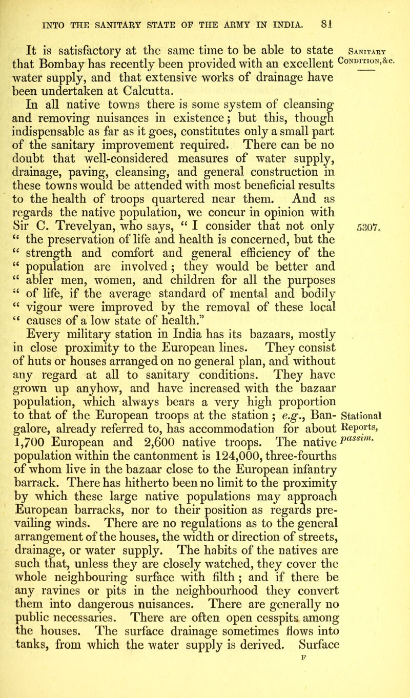 It is satisfactory at the same time to be able to state Sanitary that Bombay has recently been provided with an excellent Condition,&c water supply, and that extensive works of drainage have been undertaken at Calcutta. In all native towns there is some system of cleansing and removing nuisances in existence; but this, though indispensable as far as it goes, constitutes only a small part of the sanitary improvement required. There can be no doubt that well-considered measures of water supply, drainage, paving, cleansing, and general construction in these towns would be attended with most beneficial results to the health of troops quartered near them. And as regards the native population, we concur in opinion with Sir C. Trevelyan, who says, “ I consider that not only 5307. “ the preservation of life and health is concerned, but the “ strength and comfort and general efficiency of the “ population are involved; they would be better and “ abler men, women, and children for all the purposes ;c of life, if the average standard of mental and bodily “ vigour were improved by the removal of these local 4< causes of a low state of health.” Every military station in India has its bazaars, mostly in close proximity to the European lines. They consist of huts or houses arranged on no general plan, and without any regard at all to sanitary conditions. They have grown up anyhow, and have increased with the bazaar population, which always bears a very high proportion to that of the European troops at the station; e.g\, Ban- Stational galore, already referred to, has accommodation for about Reports, 1,700 European and 2,600 native troops. The native Passim- population within the cantonment is 124,000, three-fourths of whom live in the bazaar close to the European infantry barrack. There has hitherto been no limit to the proximity by which these large native populations may approach European barracks, nor to their position as regards pre- vailing winds. There are no regulations as to the general arrangement of the houses, the width or direction of streets, drainage, or water supply. The habits of the natives are such that, unless they are closely watched, they cover the whole neighbouring surface with filth ; and if there be any ravines or pits in the neighbourhood they convert them into dangerous nuisances. There are generally no public necessaries. There are often open cesspits among the houses. The surface drainage sometimes flows into tanks, from which the water supply is derived. Surface