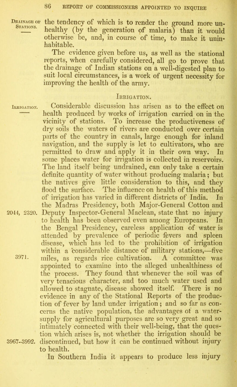 D“ of the tendency of which is to render the ground more un- iauo>>6. Wealthy (by t]ie generation of malaria) than it would otherwise be, and, in course of time, to make it unin- habitable. The evidence given before us, as well as the stational reports, when carefully considered, all go to prove that the drainage of Indian stations on a well-digested plan to suit local circumstances, is a work of urgent necessity for improving the health of the army. Irrigation. Irrigation. Considerable discussion has arisen as to the effect on — health produced by works of irrigation carried on in the vicinity of stations. To increase the productiveness of dry soils the waters of rivers are conducted over certain parts of the country in canals, large enough for inland navigation, and the supply is let to cultivators, who are permitted to draw and apply it in their own way. In some places water for irrigation is collected in reservoirs. The land itself being undrained, can only take a certain definite quantity of water without producing malaria; but the natives give little consideration to this, and they flood the surface. The influence on health of this method of irrigation has varied in different districts of India. In the Madras Presidency, both Major-General Cotton and 2044, 2320. Deputy Inspector-General Maclean, state that no injury to health has been observed even among Europeans. In the Bengal Presidency, careless application of water is attended by prevalence of periodic fevers and spleen disease, which has led to the prohibition of irrigation within a considerable distance of military stations,—five 3971. miles, as regards rice cultivation. A committee was appointed to examine into the alleged unhealthiness of the process. They found that whenever the soil was of very tenacious character, and too much water used and allowed to stagnate, disease showed itself. There is no evidence in any of the Stational Reports of the produc- tion of fever by land under irrigation ; and so far as con- cerns the native population, the advantages ot a water- supply for agricultural purposes are so very great and so intimately connected with their well-being, that the ques- tion which arises is, not whether the irrigation should be 3967-3992. discontinued, but how it can be continued without injury to health. In Southern India it appears to produce less injury