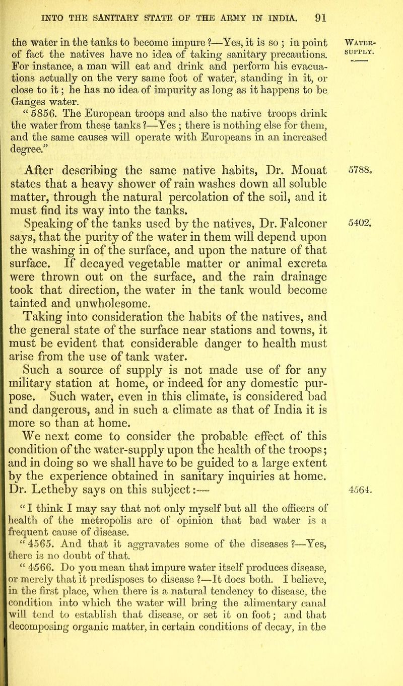 the water in the tanks to become impure ?—Yes, it is so ; in point of fact the natives have no idea of taking sanitary precautions. For instance, a man will eat and drink and perform his evacua- tions actually on the very same foot of water, standing in it, or close to it; he has no idea of impurity as long as it happens to be Ganges water. “ 5856. The European troops and also the native troops drink the water from these tanks ?—Yes ; there is nothing else for them, and the same causes will operate with Europeans in an increased degree/’ After describing the same native habits, Dr. Mouat states that a heavy shower of rain washes down all soluble matter, through the natural percolation of the soil, and it must find its way into the tanks. Speaking of the tanks used by the natives, Dr. Falconer says, that the purity of the water in them will depend upon the washing in of the surface, and upon the nature of that surface. If decayed vegetable matter or animal excreta were thrown out on the surface, and the rain drainage took that direction, the water in the tank would become tainted and unwholesome. Taking into consideration the habits of the natives, and the general state of the surface near stations and towns, it must be evident that considerable danger to health must arise from the use of tank water. Such a source of supply is not made use of for any military station at home, or indeed for any domestic pur- pose. Such water, even in this climate, is considered bad and dangerous, and in such a climate as that of India it is more so than at home. We next come to consider the probable effect of this condition of the water-supply upon the health of the troops; and in doing so we shall have to be guided to a large extent by the experience obtained in sanitary inquiries at home. Dr. Letheby says on this subject :~ “ I think I may say that not only myself but all the officers of health of the metropolis are of opinion that bad water is a frequent cause of disease. “ 4565. And that it aggravates some of the diseases Yes, there is no doubt of that. “ 4566. Do you mean that impure water itself produces disease, or merely that it predisposes to disease ?—It does both. I believe, in the first place, when there is a natural tendency to disease, the condition into which the water will bring the alimentary canal will tend to establish that disease, or set it on foot; and that decomposing organic matter, in certain conditions of decay, in the Water- supply. 5788. 5402. 4564.