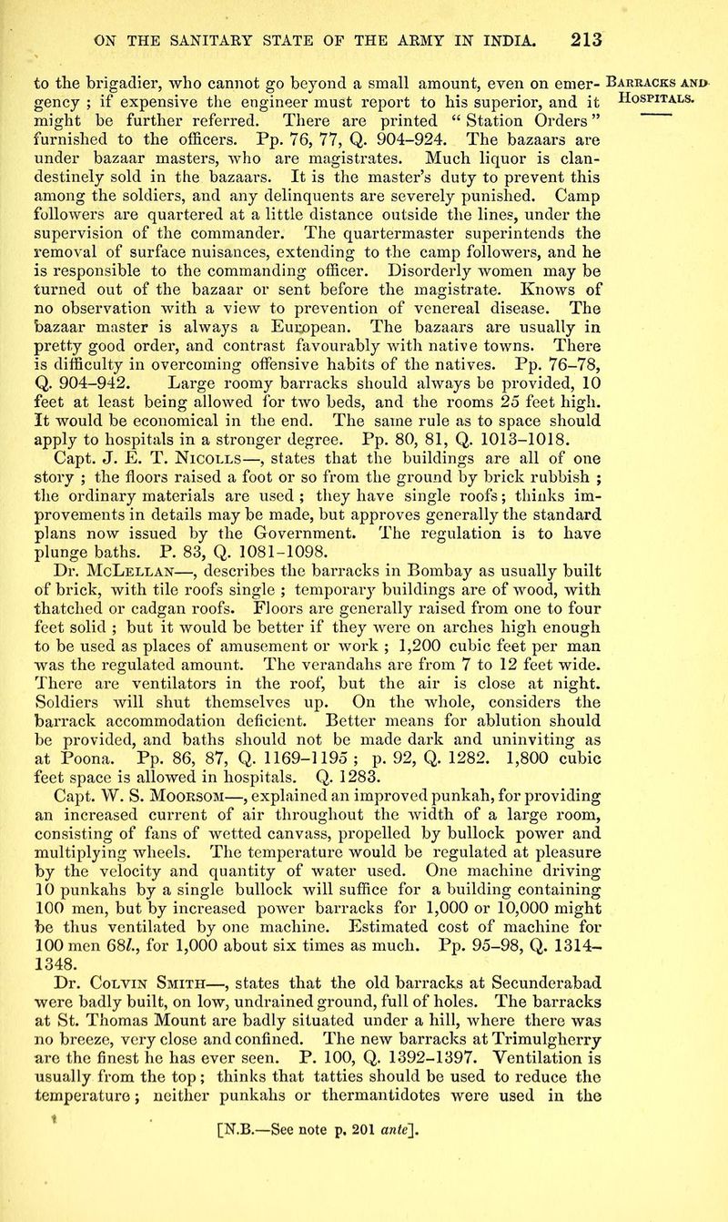 to the brigadier, who cannot go beyond a small amount, even on emer- Barracks and gency ; if expensive the engineer must report to his superior, and it Hospitals. might be further referred. There are printed “ Station Orders ” furnished to the officers. Pp. 76, 77, Q. 904-924. The bazaars are under bazaar masters, who are magistrates. Much liquor is clan- destinely sold in the bazaars. It is the master’s duty to prevent this among the soldiers, and any delinquents are severely punished. Camp followers are quartered at a little distance outside the lines, under the supervision of the commander. The quartermaster superintends the removal of surface nuisances, extending to the camp followers, and he is responsible to the commanding officer. Disorderly women may be turned out of the bazaar or sent before the magistrate. Knows of no observation with a view to prevention of venereal disease. The bazaar master is always a European. The bazaars are usually in pretty good order, and contrast favourably with native towns. There is difficulty in overcoming offensive habits of the natives. Pp. 76-78, Q. 904-942. Large roomy barracks should always be provided, 10 feet at least being allowed for two beds, and the rooms 25 feet high. It would be economical in the end. The same rule as to space should apply to hospitals in a stronger degree. Pp. 80, 81, Q. 1013-1018. Capt. J. E. T. Nicolls—, states that the buildings are all of one story ; the floors raised a foot or so from the ground by brick rubbish ; the ordinary materials are used ; they have single roofs; thinks im- provements in details may be made, but approves generally the standard plans now issued by the Government. The regulation is to have plunge baths. P. 83, Q. 1081-1098. Dr. McLellan—, describes the barracks in Bombay as usually built of brick, with tile roofs single ; temporal^ buildings are of wood, with thatched or cadgan roofs. Floors are generally raised from one to four feet solid ; but it would be better if they were on arches high enough to be used as places of amusement or work ; 1,200 cubic feet per man was the regulated amount. The verandahs are from 7 to 12 feet wide. There are ventilators in the roof, but the air is close at night. Soldiers will shut themselves up. On the whole, considers the barrack accommodation deficient. Better means for ablution should be provided, and baths should not be made dark and uninviting as at Poona. Pp. 86, 87, Q. 1169-1195 ; p. 92, Q. 1282. 1,800 cubic feet space is allowed in hospitals. Q. 1283. Capt. W. S. Moorsom—, explained an improved punkah, for providing an increased current of air throughout the width of a large room, consisting of fans of wetted canvass, propelled by bullock power and multiplying wheels. The temperature would be regulated at pleasure by the velocity and quantity of water used. One machine driving 10 punkahs by a single bullock will suffice for a building containing 100 men, but by increased power barracks for 1,000 or 10,000 might be thus ventilated by one machine. Estimated cost of machine for 100 men 68/., for 1,000 about six times as much. Pp. 95-98, Q. 1314- 1348. Dr. Colvin Smith—, states that the old barracks at Secunderabad were badly built, on low, undrained ground, full of holes. The barracks at St. Thomas Mount are badly situated under a hill, where there was no breeze, very close and confined. The new barracks at Trimulgherry are the finest he has ever seen. P. 100, Q. 1392-1397. Ventilation is usually from the top; thinks that tatties should be used to reduce the temperature; neither punkahs or thermantidotes were used in the i