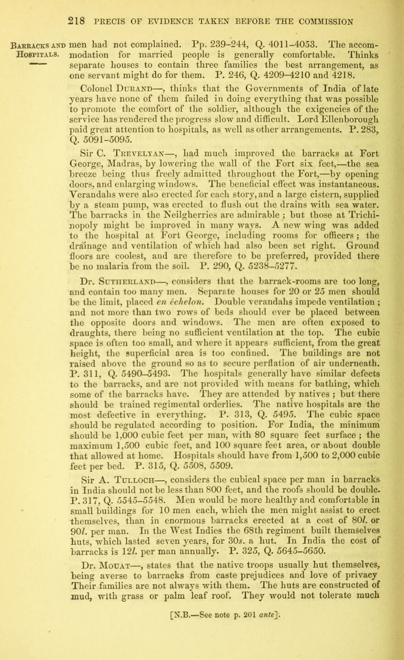 Barracks and men had not complained. Pp, 239-244, Q. 4011-4053. The accom- Hospitals. modation for married people is generally comfortable. Thinks —- separate houses to contain three families the best arrangement, as one servant might do for them. P. 246, Q. 4209-4210 and 4218. Colonel Durand—, thinks that the Governments of India of late years have none of them failed in doing everything that was possible to promote the comfort of the soldier, although the exigencies of the service has rendered the progress slow and difficult. Lord Ellenborougli paid great attention to hospitals, as well as other arrangements. P. 283, Q. 5091-5095. Sir C. Trevelyan—, had much improved the barracks at Fort George, Madras, by lowering the wall of the Fort six feet,—the sea breeze being thus freely admitted throughout the Fort,—by opening doors, and enlarging windows. The beneficial effect was instantaneous. Verandahs were also erected for each story, and a large cistern, supplied by a steam pump, was erected to flush out the drains with sea water. The barracks in the Neilgherries are admirable ; but those at Trichi- nopoly might be improved in many ways. A new wing was added to the hospital at Fort George, including rooms for officers; the drainage and ventilation of which had also been set right. Ground floors are coolest, and are therefore to be preferred, provided there be no malaria from the soil. P. 290, Q. 5238-5277. Dr. Sutherland—, considers that the barrack-rooms are too long, and contain too many men. Separate houses for 20 or 25 men should be the limit, placed en echelon. Double verandahs impede ventilation ; and not more than two rows of beds should ever be placed between the opposite doors and windows. The men are often exposed to draughts, there being no sufficient ventilation at the top. The cubic space is often too small, and where it appears sufficient, from the great height, the superficial area is too confined. The buildings are not raised above the ground so as to secure perflation of air underneath. P.311, Q. 5490-5493. The hospitals generally have similar defects to the barracks, and are not provided with means for bathing, which some of the barracks have. They are attended by natives ; but there should be trained regimental orderlies. The native hospitals are the most defective in everything. P. 313, Q. 5495. The cubic space should be regulated according to position. For India, the minimum should be 1,000 cubic feet per man, with 80 square feet surface ; the maximum 1,500 cubic feet, and 100 square feet area, or about double that allowed at home. Hospitals should have from 1,500 to 2,000 cubic feet per bed. P. 315, Q. 5508, 5509. Sir A. Tulloch—, considers the cubical space per man in barracks in India should not be less than 800 feet, and the roofs should be double. P. 317, Q. 5545-5548. Men would be more healthy and comfortable in small buildings for 10 men each, which the men might assist to erect themselves, than in enormous barracks erected at a cost of 80/. or 90/. per man. In the West Indies the 68th regiment built themselves huts, which lasted seven years, for 30,9. a hut. In India the cost of barracks is 12/. per man annually. P. 325, Q. 5645-5650. Dr. Mouat—, states that the native troops usually hut themselves, being averse to barracks from caste prejudices and love of privacy Their families are not always with them. The huts are constructed of mud, with grass or palm leaf roof. They would not tolerate much
