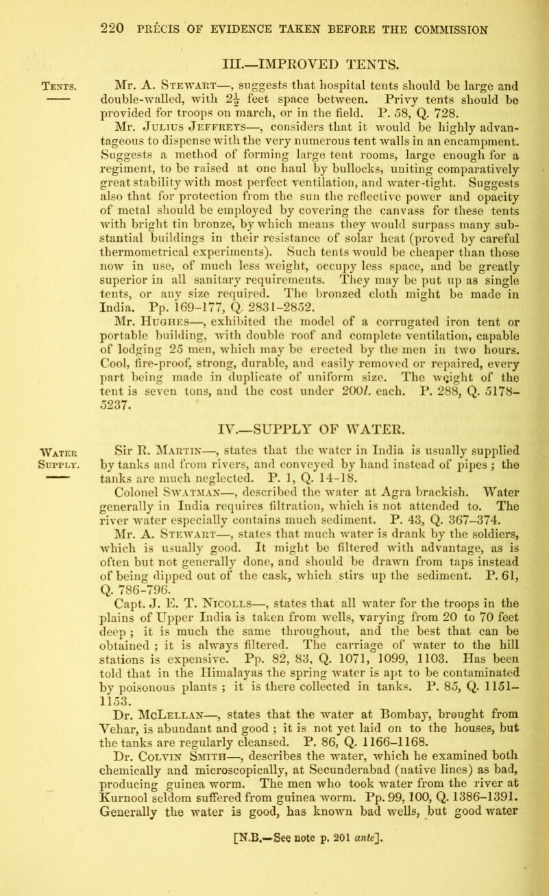 Tents. Water Supply. Ill—IMPROVED TENTS. Mr. A. Stewart—, suggests that hospital tents should be large and double-walled, with 2J- feet space between. Privy tents should be provided for troops on march, or in the field. P. 58, Q. 728. Mr. Julius Jeffreys—, considers that it would be highly advan- tageous to dispense with the very numerous tent walls in an encampment. Suggests a method of forming large tent rooms, large enough for a regiment, to be raised at one haul by bullocks, uniting comparatively great stability with most perfect ventilation, and water -tight. Suggests also that for protection from the sun the reflective power and opacity of metal should be employed by covering the canvass for these tents with bright tin bronze, by which means they would surpass many sub- stantial buildings in their resistance of solar licat (proved by careful thermometrical experiments). Such tents would be cheaper than those now in use, of much less weight, occupy less space, and be greatly superior in all sanitary requirements. They may be put up as single tents, or any size required. The bronzed cloth might be made in India. Pp. 169-177, Q. 2831-2852. Mr. Hughes—, exhibited the model of a corrugated iron tent or portable building, with double roof and complete ventilation, capable of lodging 25 men, which may be erected by the men in two hours. Cool, fire-proof, strong, durable, and easily removed or repaired, every part being made in duplicate of uniform size. The weight of the tent is seven tons, and the cost under 200/. each. P. 288, Q. 5178- 5237. IV SUPPLY OF WATER. Sir R. Martin—, states that the water in India is usually supplied by tanks and from rivers, and conveyed by hand instead of pipes ; the tanks are much neglected. P. 1, Q. 14-18. Colonel Swatman—, described the water at Agra brackish. Water generally in India requires filtration, which is not attended to. The river water especially contains much sediment. P. 43, Q. 367-374. Mr. A. Stewart—, states that much water is drank by the soldiers, which is usually good. It might be filtered with advantage, as is often but not generally done, and should be drawn from taps instead of being dipped out of the cask, which stirs up the sediment. P.61, Q. 786-796. Capt. J. E. T. Nicoles—, states that all water for the troops in the plains of Upper India is taken from wells, varying from 20 to 70 feet deep ; it is much the same throughout, and the best that can be obtained ; it is always filtered. The carriage of water to the hill stations is expensive. Pp. 82, 83, Q. 1071, 1099, 1103. Has been told that in the Himalayas the spring water is apt to be contaminated by poisonous plants ; it is there collected in tanks. P. 85, Q. 1151- 1153. Dr. McLellan—, states that the water at Bombay, brought from Vehar, is abundant and good ; it is not yet laid on to the houses, but the tanks are regularly cleansed. P. 86, Q. 1166-1168. Dr. Colvin Smith—, describes the water, which he examined both chemically and microscopically, at Secunderabad (native lines) as bad, producing guinea worm. The men who took water from the river at Kurnool seldom suffered from guinea worm. Pp. 99, 100, Q. 1386-1391. Generally the water is good, has known bad wells, but good water