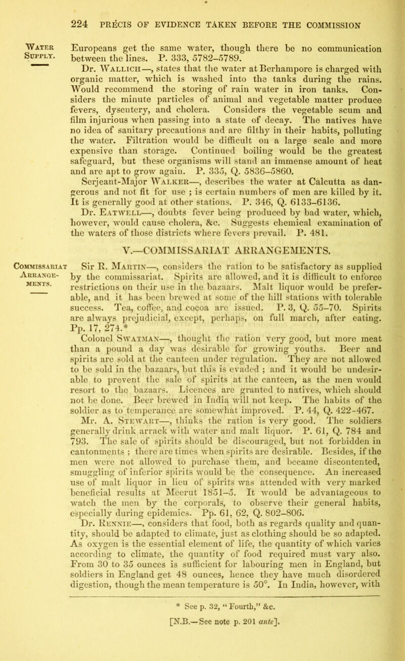 Water Supply. Commissariat Arrange- ments. Europeans get the same water, though there be no communication between the lines. P. 333, 5782-5789. Dr. Wallich—, states that the water atBerhampore is charged with organic matter, which is washed into the tanks during the rains. Would recommend the storing of rain water in iron tanks. Con- siders the minute particles of animal and vegetable matter produce fevers, dysentery, and cholera. Considers the vegetable scum and film injurious Avlien passing into a state of decay. The natives have no idea of sanitary precautions and are filthy in their habits, polluting the water. Filtration would be difficult on a large scale and more expensive than storage. Continued boiling would be the greatest safeguard, but these organisms will stand an immense amount of heat and are apt to grow again. P. 335, Q. 5836-5860. Serjeant-Major Walker—, describes the water at Calcutta as dan- gerous and not fit for use ; is certain numbers of men are killed by it. It is generally good at other stations. P. 346, Q. 6133-6136. Dr. Eatwell—, doubts fever being produced by bad water, which, however, would cause cholera, 8cc. Suggests chemical examination of the waters of those districts where fevers prevail. P. 481. V.—COMMISSARIAT ARRANGEMENTS. Sir R. Martin—, considers the ration to be satisfactory as supplied by the commissariat. Spirits are allowed, and it is difficult to enforce restrictions on their use in the bazaars. Malt licpior would be prefer- able, and it has been brewed at some of the hill stations with tolerable success. Tea, coffee, and cocoa are issued. P. 3, Q. 55—70. Spirits are always prejudicial, except, perhaps, on full march, after eating. Pp. 17, 274.* Colonel Swatmax—, thought the ration very good, but more meat than a pound a day was desirable for growing youths. Beer and spirits are sold at the canteen under regulation. They are not allowed to be sold in the bazaars, but this is evaded ; and it would be undesir- able to prevent the sale of spirits at the canteen, as the men would resort to the bazaars. Licences are granted to natives, which should not be done. Beer brewed in India will not keep. The habits of the soldier as to temperance are somewhat improved. P. 44, Q. 422-467. Mr. A. Stewart—, thinks the ration is very good. The soldiers generally drink arrack with water and malt liquor. P. 61, Q. 784 and 793. The sale of spirits should be discouraged, but not forbidden in cantonments ; there are times when spirits are desirable. Besides, if the men were not allowed to purchase them, and became discontented, smuggling of inferior spirits would be the consequence. An increased use of malt liquor in lieu of spirits was attended with very marked beneficial results at Meerut 1851-5. It would be advantageous to watch the men by the corporals, to observe their general habits, especially during epidemics. Pp. 61, 62, Q. 802-806. Dr. Rennie—, considers that food, both as regards quality and quan- tity, should be adapted to climate, just as clothing should be so adapted. As oxygen is the essential element of life, the quantity of which varies according to climate, the quantity of food required must vary also. From 30 to 35 ounces is sufficient for labouring men in England, but soldiers in England get 48 ounces, hence they have much disordered digestion, though the mean temperature is 50°. In India, however, with * See p. 32, “ Fourth,” &c.