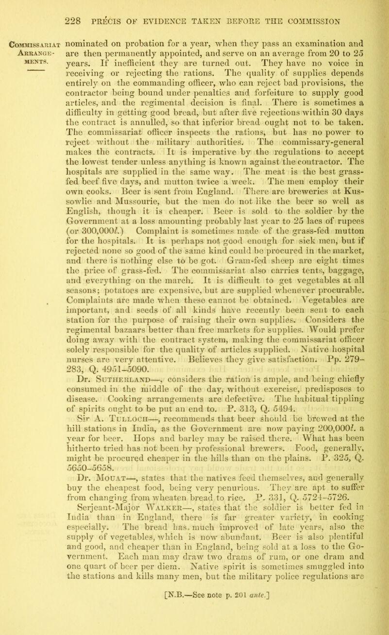 Commissariat Arrange- ments. nominated on probation for a year, when they pass an examination and are then permanently appointed, and serve on an average from 20 to 25 years. If inefficient they are turned out. They have no voice in receiving or rejecting the rations. The quality of supplies depends entirely on the commanding officer, who can reject bad provisions, the contractor being bound under penalties and forfeiture to supply good articles, and the regimental decision is final. There is sometimes a difficulty in getting good bread, but after five rejections within 30 days the contract is annulled, so that inferior bread ought not to be taken. The commissariat officer inspects the rations, but has no power to reject without the military authorities. The commissary-general makes the contracts. It is imperative by the regulations to accept the lowest tender unless anything is known against the contractor. The hospitals are supplied in the same way. The meat is the best grass- fed beef five days, and mutton twice a week. The men employ their own cooks. Beer is sent from England. There are breweries at Kus- sowlie and Mussourie, but the men do not like the beer so well as English, though it is cheaper. Beer is sold to the soldier by the Government at a loss amounting probably last year to 25 lacs of rupees (or 300,000/.) Complaint is sometimes made of the grass-fed mutton for the hospitals. It is perhaps not good enough for sick men, but if rejected none so good of the same kind could ho procured in the market, and there is nothing else to be got. Gram-fed sheep are eight times the price of grass-fed. The commissariat also carries tents, baggage, and everything on the march. It is difficult to get vegetables at all seasons; potatoes arc expensive, but are supplied whenever procurable. Complaints are made when these cannot be obtained. ATgetables are important, and seeds of all kinds have recently been sent to each station for the purpose of raising their own supplies. Considers the regimental bazaars better than free markets for supplies. Would prefer doing away with the contract system, making the commissariat officer solely responsible for the quality of articles supplied. Native hospital nurses are very attentive. Believes they give satisfaction. Pp. 279- 283, Q, 4951-5090. Dr. Sutherland—, considers the ration is ample, and being chiefly consumed in the middle of the day, without exercise, predisposes to disease. Cooking arrangements are defective. The habitual tippling of spirits ought to be put an end to. P. 313, Q. 5494. Sir A. Tulloch—, recommends that beer should be brewed at the hill stations in India, as the Government are now paying 200,000/. a year for beer. Hops and barley may be raised there. What has been hitherto tried has not been by professional brewers. Food, generally, might be procured cheaper in the hills than on the plains. P. 325, Q. 5650-5658. Dr. Mouat—, states that the natives feed themselves, ami generally buy the cheapest food, being very penurious. They are apt to suffer from changing from wbeaten bread to rice. P. 331, Q. 5724-5726. Serjeant-Major Walker—, states that the soldier is better fed in India than in England, there is far greater variety, in cooking especially. The bread has. much improved of late years, also the supply of vegetables, which is now abundant. Beer is also plentiful and good, and cheaper than in England, being sold at a loss to the Go- vernment. Each man may draw two drams of rum, or one dram and one quart of beer per diem. Native spirit is sometimes smuggled into the stations and kills many men, but the military police regulations arc