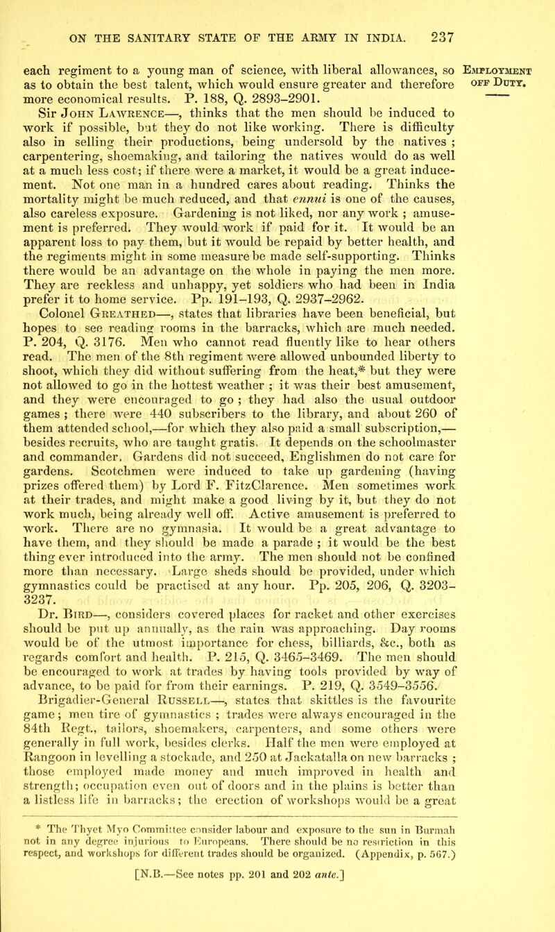 each regiment to a young man of science, with liberal allowances, so as to obtain the best talent, which would ensure greater and therefore more economical results. P. 188, Q. 2893-2901. Sir John Lawrence—, thinks that the men should be induced to work if possible, bat they do not like working. There is difficulty also in selling their productions, being undersold by the natives ; carpentering, shoemaking, and tailoring the natives would do as well at a much less cost; if there were a market, it would be a great induce- ment. Not one man in a hundred cares about reading. Thinks the mortality might be much reduced, and that ennui is one of the causes, also careless exposure. Gardening is not liked, nor any work ; amuse- ment is preferred. They would work if paid for it. It would be an apparent loss to pay them, but it would be repaid by better health, and the regiments might in some measure be made self-supporting. Thinks there would be an advantage on the whole in paying the men more. They are reckless and unhappy, yet soldiers who had been in India prefer it to home service. Pp. 191-193, Q. 2937-2962. Colonel Greathed—, states that libraries have been beneficial, but hopes to see reading rooms in the barracks, which are much needed. P. 204, Q. 3176. Men who cannot read fluently like to hear others read. The men of the 8th regiment were allowed unbounded liberty to shoot, which they did without suffering from the heat,* but they were not allowed to go in the hottest weather ; it was their best amusement, and they were encouraged to go ; they had also the usual outdoor games ; there were 440 subscribers to the library, and about 260 of them attended school,—for which they also paid a small subscription,— besides recruits, who are taught gratis. It depends on the schoolmaster and commander. Gardens did not succeed, Englishmen do not care for gardens. Scotchmen were induced to take up gardening (having prizes offered them) by Lord F. FitzClarence. Men sometimes work at their trades, and might make a good living by it, but they do not work much, being already well off. Active amusement is preferred to work. There are no gymnasia. It would be a great advantage to have them, and they should be made a parade ; it would be the best thing ever introduced into the army. The men should not be confined more than necessary. Large sheds should be provided, under which gymnastics could be practised at any hour. Pp. 205, 206, Q. 3203- 3237. Dr. Bird—, considers covered places for racket and other exercises should be put up annually, as the rain was approaching. Day rooms would be of the utmost importance for chess, billiards, &c., both as regards comfort and health. P. 215, Q. 3465-3469. The men should be encouraged to work at trades by having tools provided by way of advance, to be paid for from their earnings. P. 219, Q. 3549-3556. Brigadier-General Russell—, states that skittles is the favourite game; men tire of gymnastics ; trades were always encouraged in the 84th Regt., tailors, shoemakers, carpenters, and some others were generally in full work, besides clerks. Half the men were employed at Rangoon in levelling a stockade, and 250 at Jackatallaon new barracks ; those employed made money and much improved in health and strength; occupation even out of doors and in the plains is better than a listless life in barracks; the erection of workshops ’would be a great * The Thyet Myo Committee consider labour and exposure to the sun in Burmah not in any degree injurious to Europeans. There should be no restriction in this respect, and workshops for different trades should be organized. (Appendix, p. 5G7.) [N.B.—See notes pp. 201 and 202 ante.'] Employment off Duty.