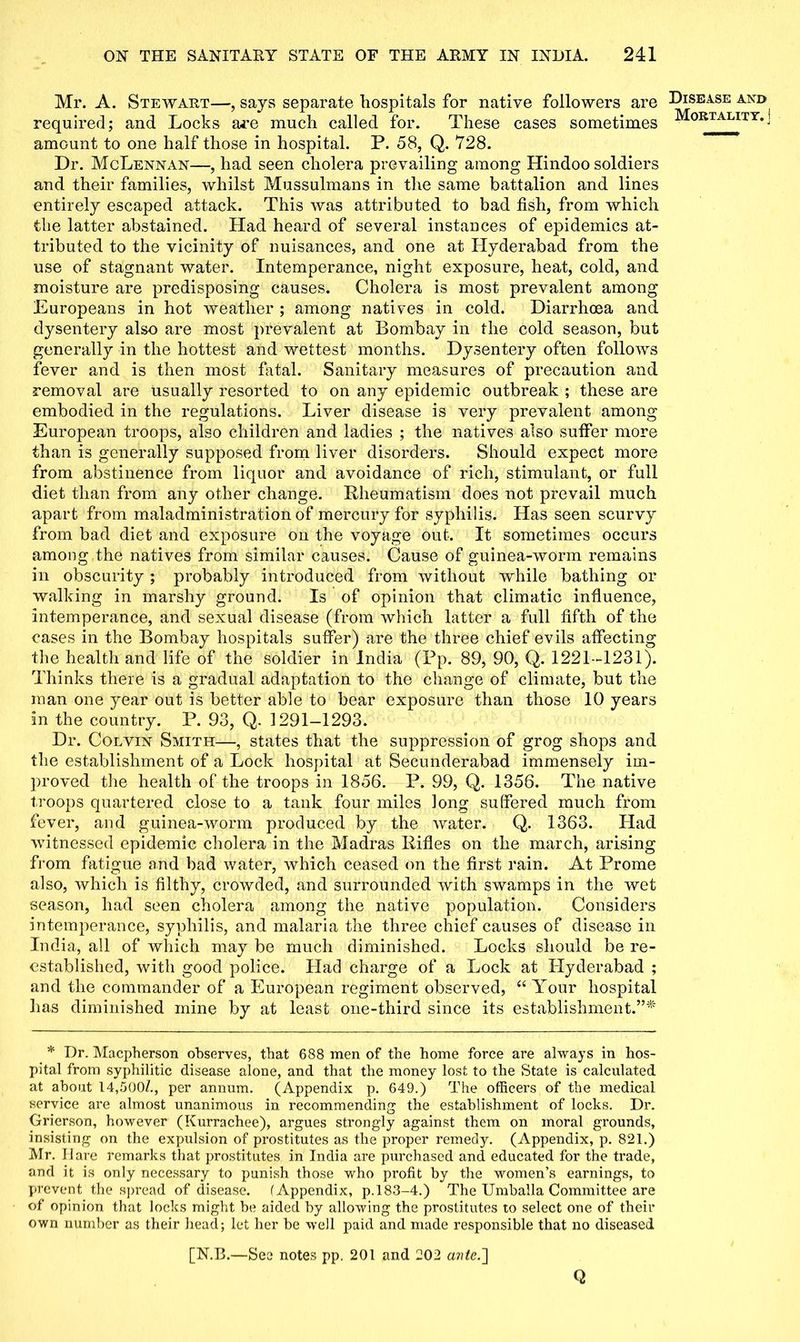 Mr. A. Stewart—, says separate hospitals for native followers are required; and Locks are much called for. These cases sometimes amount to one half those in hospital. P. 58, Q. 728. Dr. McLennan—, had seen cholera prevailing among Hindoo soldiers and their families, whilst Mussulmans in the same battalion and lines entirely escaped attack. This was attributed to bad fish, from which the latter abstained. Had heard of several instances of epidemics at- tributed to the vicinity of nuisances, and one at Hyderabad from the use of stagnant water. Intemperance, night exposure, heat, cold, and moisture are predisposing causes. Cholera is most prevalent among Europeans in hot weather ; among natives in cold. Diarrhoea and dysentery also are most prevalent at Bombay in the cold season, but generally in the hottest and wettest months. Dysentery often follows fever and is then most fatal. Sanitary measures of precaution and removal are usually resorted to on any epidemic outbreak ; these are embodied in the regulations. Liver disease is very prevalent among European troops, also children and ladies ; the natives also suffer more than is generally supposed from liver disorders. Should expect more from abstinence from liquor and avoidance of rich, stimulant, or full diet than from any other change. Rheumatism does not prevail much apart from maladministration of mercury for syphilis. Has seen scurvy from bad diet and exposure on the voyage out. It sometimes occurs among the natives from similar causes. Cause of guinea-worm remains in obscurity ; probably introduced from without while bathing or walking in marshy ground. Is of opinion that climatic influence, intemperance, and sexual disease (from which latter a full fifth of the cases in the Bombay hospitals suffer) are the three chief evils affecting the health and life of the soldier in India (Pp. 89, 90, Q. 1221-1231). Thinks there is a gradual adaptation to the change of climate, but the man one year out is better able to bear exposure than those 10 years in the country. P. 93, Q. 1291—1293. Dr. Colvin Smith—, states that the suppression of grog shops and the establishment of a Lock hospital at Secunderabad immensely im- proved the health of the troops in 1856. P. 99, Q. 1356. The native troops quartered close to a tank four miles long suffered much from fever, and guinea-worm produced by the water. Q. 1363. Had witnessed epidemic cholera in the Madras Rifles on the march, arising from fatigue and bad water, which ceased on the first rain. At Prome also, which is filthy, crowded, and surrounded with swamps in the wet season, had seen cholera among the native population. Considers intemperance, syphilis, and malaria the three chief causes of disease in India, all of which may be much diminished. Locks should be re- established, with good police. Had charge of a Lock at Hyderabad ; and the commander of a European regiment observed, “ Your hospital has diminished mine by at least one-third since its establishment.”* * Dr. Macpherson observes, that 688 men of the home force are always in hos- pital from syphilitic disease alone, and that the money lost to the State is calculated at about 14,500/., per annum. (Appendix p. 649.) The officers of the medical service are almost unanimous in recommending the establishment of locks. Dr. Grierson, however (Kurrachee), argues strongly against them on moral grounds, insisting on the expulsion of prostitutes as the proper remedy. (Appendix, p. 821.) Mr. Hare remarks that prostitutes in India are purchased and educated for the trade, and it is only necessary to punish those who profit by the women’s earnings, to prevent the spread of disease. (Appendix, p.183-4.) The Umballa Committee are of opinion that locks might be aided by allowing the prostitutes to select one of their own number as their head; let her be well paid and made responsible that no diseased [N.B.—See notes pp, 201 and 202 ante.'] Q Disease and Mortality, j