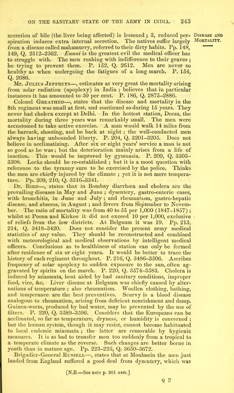 secretion of bile (the liver being affected) is lessened ; 3, reduced per- spiration induces extra internal secretion. The natives suffer largely from a disease called mahamurry, referred to their dirty habits. Pp. 148, 149, Q. 2512—2562. Ennui is the greatest evil the medical officer has to struggle with. The men rushing with indifference to their graves ; he trying to prevent them. P. 152, Q. 2612. Men are never so healthy as when undergoing the fatigues of a long march. P. 154, Q. 2686. Mr. Julius Jeffreys—, estimates as very great the mortality arising from solar radiation (apoplexy) in India ; believes that in particular instances it has amounted to 50 per cent. P. 186, Q. 2875-2886. Colonel Greathed—, states that the disease and mortality in the 8th regiment was small at first, and continued so during 15 years. They never had cholera except at Delhi. In the hottest station, Deesa, the mortality during three years was remarkably small. The men were accustomed to take active exercise. A man would walk 14 miles from the barrack, shooting, and be back at night ; the well-conducted men always having unbounded liberty. P. 204, Q. 3201-3205. Does not believe in acclimatizing. After six or eight years’ service a man is not so good as he was; but the deterioration mainly arises from a life of inaction. This would be improved by gymnasia. P. 209, Q. 3303- 3308. Locks should be re-established ; but it is a moot question with reference to the tyranny sure to be exercised by the police. Thinks the men are chiefly injured by the climate ; yet it is not mere tempera- ture. Pp. 209, 210, Q. 3316-3341. Dr. Bird—, states that in Bombay diarrhoea and cholera are the prevailing diseases in May and June ; dysentery, gastro-enteric cases, with bronchitis, in June and July ; and rheumatism, gastro-hepatic disease, and abscess, in August ; and fevers from Sbptember to Novem- ber. The ratio of mortality was from 40 to 55 per 1,000 (1847-1857) ; whilst at Poona and Kirkee it did not exceed 10 per 1,000, exclusive of reliefs from the low districts. At Belgaum it was 19. Pp. 213, 214, Q. 3418-3420. Does not consider the present army medical statistics of any value. They should be reconstructed and combined with meteorological and medical observations by intelligent medical officers. Conclusions as to healthiness of station can only be formed after residence of six or eight years. It would be better to trace the history of each regiment throughout. P. 216, Q. 3486-3506. Ascribes frequency of solar apoplexy to sudden exposure to the sun, often ag- gravated by spirits on the march. P. 220, Q. 3574—3583. Cholera is induced by miasmata, heat aided by bad sanitary conditions, improper food, vice, &c. Liver disease at Belgaum was chiefly caused by alter- nations of temperature ; also rheumatism. Woollen clothing, bathing, and temperance are the best preventives. Scurvy is a blood disease analogous to rheumatism, arising from deficient nourishment and damp. Guinea-worm, produced by bad water, may be prevented by the use of filters. P. 220, Q. 3589-3596. Considers that the Europeans can be acclimated, so far as temperature, dryness, or humidity is concerned ; but the human system, though it may resist, cannot become habituated to local endemic miasmata ; the latter are removable by hygienic measures. It is as bad to transfer men too suddenly from a tropical to a temperate climate as the reverse. Such changes are better borne in youth than in mature age. Pp. 223-225, Q. 3650-3672. Brigadier-General Russell—, states that at Moulmein the men just landed from England suffered a good deal from dysentery, which was Q 2 Disease and Mortality.