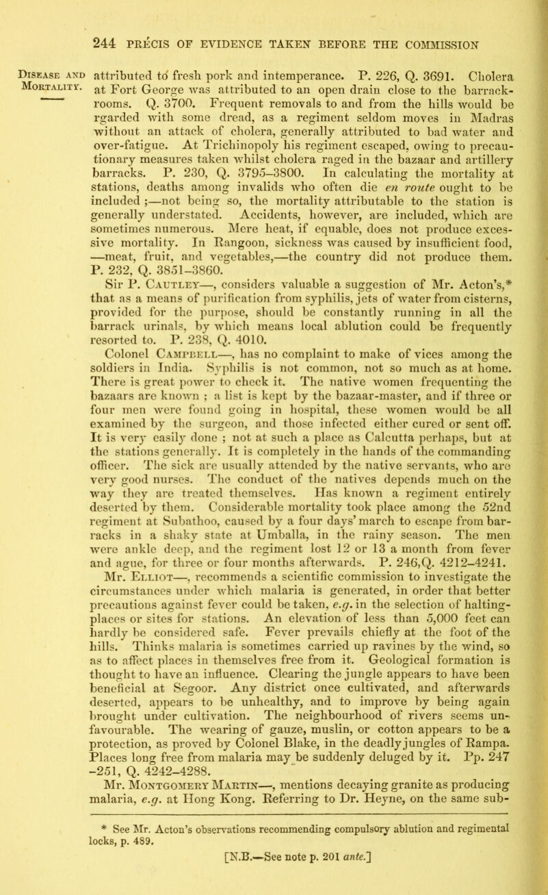 Disease and Mortality. attributed to fresh pork and intemperance. P. 226, Q. 3691. Cholera at Fort George was attributed to an open drain close to the barrack- rooms. Q. 3700. Frequent removals to and from the hills would be rgarded with some dread, as a regiment seldom moves in Madras without an attack of cholera, generally attributed to bad water and over-fatigue. At Tricliinopoly his regiment escaped, owing to precau- tionary measures taken whilst cholera raged in the bazaar and artillery barracks. P. 230, Q. 3795-3800. In calculating the mortality at stations, deaths among invalids who often die en route ought to be included ;—not being so, the mortality attributable to the station is generally understated. Accidents, however, are included, which are sometimes numerous. Mere heat, if equable, does not produce exces- sive mortality. In Rangoon, sickness was caused by insufficient food, —meat, fruit, and vegetables,—the country did not produce them. P. 232, Q. 3851-3860. Sir P. Cautley—, considers valuable a suggestion of Mr. Acton’s,* that as a means of purification from syphilis, jets of water from cisterns, provided for the purpose, should be constantly running in all the barrack urinals, by which means local ablution could be frequently resorted to. P. 238, Q. 4010. Colonel Campbell—, has no complaint to make of vices among the soldiers in India. Syphilis is not common, not so much as at home. There is great power to check it. The native women frequenting the bazaars are known ; a list is kept by the bazaar-master, and if three or four men were found going in hospital, these women would lie all examined by the surgeon, and those infected either cured or sent off. It is very easily done ; not at such a place as Calcutta perhaps, but at the stations generally. It is completely in the hands of the commanding officer. The sick are usually attended by the native servants, who are very good nurses. The conduct of the natives depends much on the way they are treated themselves. Has known a regiment entirely deserted by them. Considerable mortality took place among the 52nd regiment at Subathoo, caused by a four days’ march to escape from bar- racks in a shaky state at Umballa, in the rainy season. The men were ankle deep, and the regiment lost 12 or 13 a month from fever and ague, for three or four months afterwards. P. 246,Q. 4212-4241. Mr. Elliot—, recommends a scientific commission to investigate the circumstances under which malaria is generated, in order that better precautions against fever could be taken, e.g. in the selection of halting- places or sites for stations. An elevation of less than 5,000 feet can hardly be considered safe. Fever prevails chiefly at the foot of the hills. Thinks malaria is sometimes carried up ravines by the wind, so as to affect places in themselves free from it. Geological formation is thought to have an influence. Clearing the jungle appears to have been beneficial at Segoor. Any district once cultivated, and afterwards deserted, appears to be unhealthy, and to improve by being again brought under cultivation. The neighbourhood of rivers seems un- favourable. The wearing of gauze, muslin, or cotton appears to be a protection, as proved by Colonel Blake, in the deadly jungles of Rampa. Places long free from malaria may be suddenly deluged by it. Pp. 247 -251, Q. 4242-4288. Mr. Montgomery Martin—, mentions decaying granite as producing malaria, e.g. at Hong Kong. Referring to Dr. Heyne, on the same sub- * See Mr. Acton’s observations recommending compulsory ablution and regimental locks, p. 489.