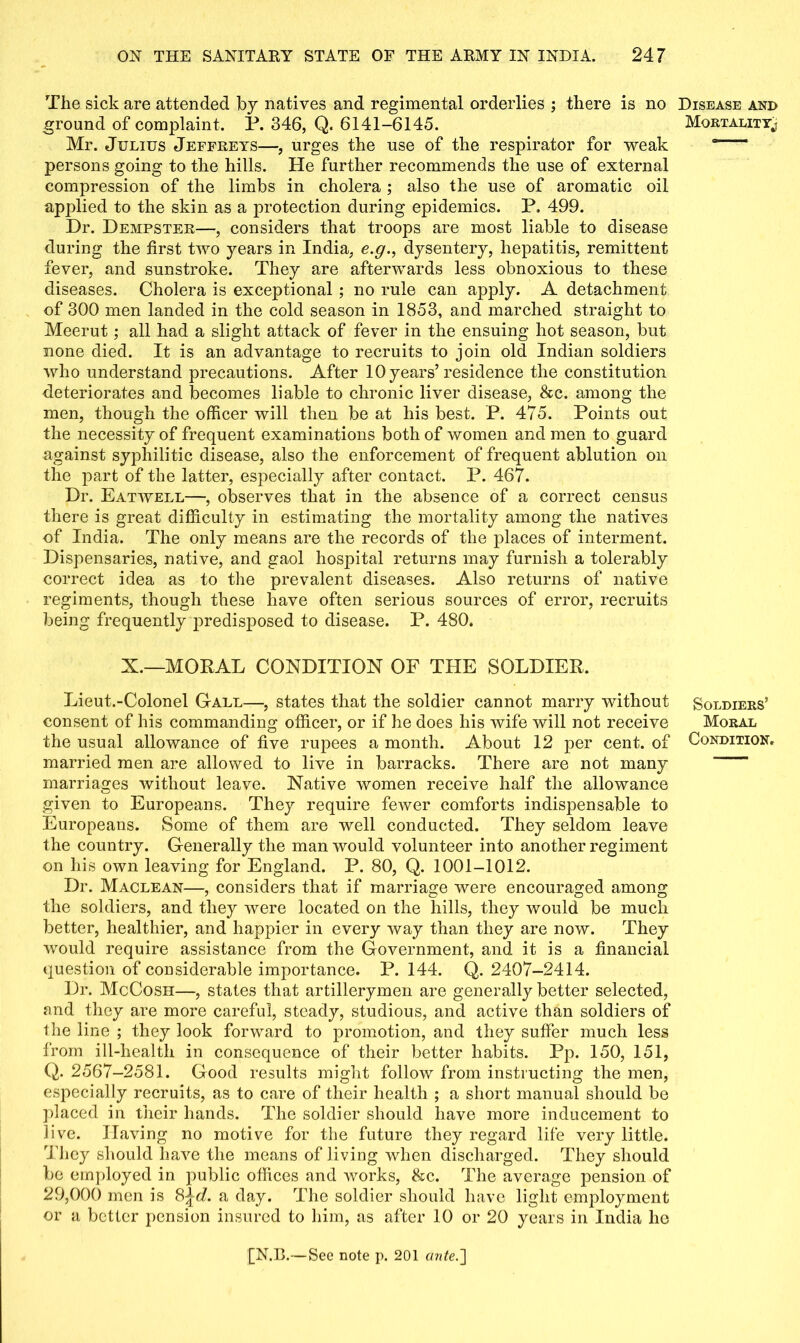 The sick are attended by natives and regimental orderlies ; there is no ground of complaint. P. 346, Q. 6141-6145. Mr. Julius Jeffreys—, urges the use of the respirator for weak persons going to the hills. He further recommends the use of external compression of the limbs in cholera ; also the use of aromatic oil applied to the skin as a protection during epidemics. P, 499. Dr. Dempster—, considers that troops are most liable to disease during the first two years in India, e.g., dysentery, hepatitis, remittent fever, and sunstroke. They are afterwards less obnoxious to these diseases. Cholera is exceptional ; no rule can apply. A detachment of 300 men landed in the cold season in 1853, and marched straight to Meerut; all had a slight attack of fever in the ensuing hot season, but none died. It is an advantage to recruits to join old Indian soldiers who understand precautions. After 10 years’residence the constitution deteriorates and becomes liable to chronic liver disease, &c. among the men, though the officer will then be at his best. P. 475. Points out the necessity of frequent examinations both of women and men to guard against syphilitic disease, also the enforcement of frequent ablution on the part of the latter, especially after contact. P. 467. Dr. Eatwell—, observes that in the absence of a correct census there is great difficulty in estimating the mortality among the natives of India. The only means are the records of the places of interment. Dispensaries, native, and gaol hospital returns may furnish a tolerably correct idea as to the prevalent diseases. Also returns of native regiments, though these have often serious sources of error, recruits being frequently predisposed to disease. P. 480. X.—MORAL CONDITION OF THE SOLDIER. Lieut.-Colonel Gall—, states that the soldier cannot marry without consent of his commanding officer, or if he does his wife will not receive the usual allowance of five rupees a month. About 12 per cent, of married men are allowed to live in barracks. There are not many marriages without leave. Native women receive half the allowance given to Europeans. They require fewer comforts indispensable to Europeans. Some of them are well conducted. They seldom leave the country. Generally the man would volunteer into another regiment on his own leaving for England. P. 80, Q. 1001-1012. Dr. Maclean—, considers that if marriage were encouraged among the soldiers, and they were located on the hills, they would be much better, healthier, and happier in every way than they are now. They would require assistance from the Government, and it is a financial question of considerable importance. P. 144. Q. 2407-2414. Dr. McCosh—, states that artillerymen are generally better selected, and they are more careful, steady, studious, and active than soldiers of the line ; they look forward to promotion, and they suffer much less from ill-health in consequence of their better habits. Pp. 150, 151, Q. 2567-2581. Good results might follow from instructing the men, especially recruits, as to care of their health ; a short manual should be placed in their hands. The soldier should have more inducement to live. Having no motive for the future they regard life very little. They should have the means of living when discharged. They should be employed in public offices and works, &c. The average pension of 29,000 men is 8^<A a day. The soldier should have light employment or a better pension insured to him, as after 10 or 20 years in India he Disease and Mortality^ Soldiers’ Moral Condition.