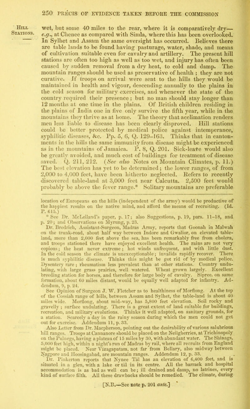 Hill Stations, wet, but some 40 miles to the rear, where it is comparatively dry— e.c/., at Clienee as compared with Simla, where this has been overlooked. In Sylhet and Assam the same oversight has occurred. Believes there are table lands to be found having pasturage, water, shade, and means of cultivation suitable even for cavalry and artillery. The present hill stations are often too high as well as too wet, and injury has often been caused by sudden removal from a dry heat, to cold and damp. The mountain ranges should be used as preservative of health ; they are not curative. If troops on arrival were sent to the hills they would be maintained in health and vigour, descending annually to the plains in the cold season for military exercises, and whenever the state of the country required their presence ; but no man should stay longer than 12 months at one time in the plains. Of British children residing in the plains of India one in live only survive the fifth year, while in the mountains they thrive as at home. The theory that acclimation renders men less liable to disease has been clearly disproved. Hill stations could be better protected by medical police against intemperance, syphilitic diseases, &c. Bp. 5, 6, Q. 129-163. Thinks that in canton- ments in the hills the same immunity from disease might be experienced as in the mountains of Jamaica. B. 8, Q. 201. Sick-leate would also be greatly avoided, and much cost of buildings for treatment of disease saved. Q. 211, 212. (See also Notes on Mountain Climates, p. 11.) The best elevation has yet to be determined; the lower ranges, of from 2,000 to 4,000 feet, have been hitherto neglected. Refers to recently discovered table-land at 3,000 feet near Calcutta. 2,500 feet would probably be above the fever range.* * Solitary mountains are preferable location of Europeans on the hills (independent of the army) ■would be productive of the happiest results on the native mind, and afford the means of recruiting. (Id. P. 615.) * See Dr. McLelland’s paper, p. 17; also Suggestions, p. 19, pars. 11-18, and p. 20 ; and Observations on Myrung, p. 23. Dr. Brodrich, Assistant-Surgeon, Madras Army, reports that Goonah in Malwah on the trunk-road, about half way between Indore and Gwalior, on elevated table- land, more than 2,000 feet above the sea, has been remarkably free from cholera, and troops stationed there have enjoyed excellent health. The rains are not very copious; the heat never extreme ; hot winds unfrequent, and with little dust. In the cold season the climate is unexceptionable; invalids rapidly recover. There is much syphilitic disease. Thinks this might be got rid of by medical police. Dysentery rare ; rheumatism less prevalent than at other stations. Country undu- lating, with large grass prairies, well watered. Wheat grown largely. Excellent breeding station for horses, and therefore for large body of cavalry. Sipree, on same formation, about GO miles distant, would be equally well adapted for infantry. Ad- dendum, 9, p. 24. See Opinion of Surgeon .T. W. Fletcher as to healthiness of Morflong. At the top of the Cossiah range of hills, between Assam and Sylhet, the table-land is about 40 miles wide. Morflong, about mid-way, has 5,800 feet elevation. Soil rocky and gravelly ; surface undulating. There is a great extent of land suitable for buildings, recreation, and military evolutions. Thinks it well adapted, on sanitary grounds, for a station. Scarcely a day in the rainy season during which the men could not get out for exercise. Addendum 11, p. 33. Also Letter from Dr. Macpherson, pointing out the desirability of various salubrious hill ranges. Troops at Cannanore should be placed on the Neilgherries, at Trichinopoly on the Pulnegs, having a plateau of 15 miles by 30, with abundant water. The Shinags, 5,000 feet high, within a night’s run of Madras by rail, where all recruits from England might be placed. Near Vizagapatam, not far from Bellary, also midway between Nagpore and Hoosingabad, are mountain ranges. Addendum 12, p. 33. . . Dr. Pinkerton reports that Nynee Tiil has an elevation of 6,400 feet, and is situated in a glen, with a lake or tal in its centre. All the barrack and hospital accommodation is as bad as well can be; ill drained and damp, no latrines, every kind of surface filth. All these drawbacks should be remedied. The climate, during