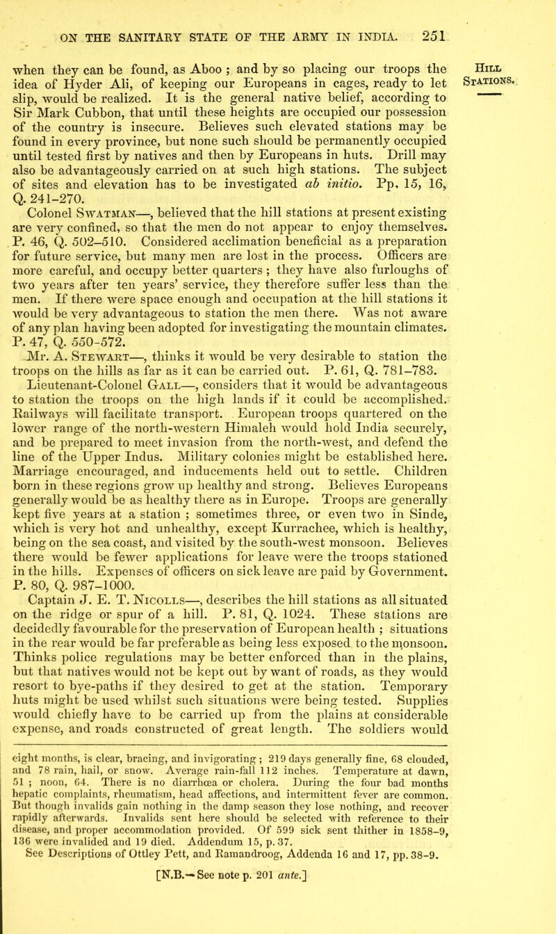 when they can be found, as Aboo ; and by so placing our troops the idea of Hyder Ali, of keeping our Europeans in cages, ready to let slip, would be realized. It is the general native belief, according to Sir Mark Cubbon, that until these heights are occupied our possession of the country is insecure. Believes such elevated stations may be found in every province, but none such should be permanently occupied until tested first by natives and then by Europeans in huts. Drill may also be advantageously carried on at such high stations. The subject of sites and elevation has to be investigated ab initio. Pp, 15, 16, Q. 241-270. Colonel Swatman—, believed that the hill stations at present existing are very confined, so that the men do not appear to enjoy themselves. P. 46, Q. 502-510. Considered acclimation beneficial as a preparation for future service, but many men are lost in the process. Officers are more careful, and occupy better quarters ; they have also furloughs of two years after ten years’ service, they therefore suffer less than the men. If there were space enough and occupation at the hill stations it would be very advantageous to station the men there. Was not aware of any plan having been adopted for investigating the mountain climates. P. 47, Q. 550-572. Mr. A. Stewart—, thinks it would be very desirable to station the troops on the hills as far as it can be carried out. P. 61, Q. 781-783. Lieutenant-Colonel Gall—, considers that it would be advantageous to station the troops on the high lands if it could be accomplished. Railways will facilitate transport. European troops quartered on the lower range of the north-western Himaleh would hold India securely, and be prepared to meet invasion from the north-west, and defend the line of the Upper Indus. Military colonies might be established here. Marriage encouraged, and inducements held out to settle. Children born in these regions grow up healthy and strong. Believes Europeans generally would be as healthy there as in Europe. Troops are generally kept five years at a station ; sometimes three, or even two in Sinde, which is very hot and unhealthy, except Kurrachee, which is healthy, being on the sea coast, and visited by the south-west monsoon. Believes there would be fewer applications for leave were the troops stationed in the hills. Expenses of officers on sick leave are paid by Government. P. 80, Q. 987-1000. Captain J. E. T. Nicolls—, describes the hill stations as all situated on the ridge or spur of a hill. P. 81, Q. 1024. These stations are decidedly favourable for the preservation of European health ; situations in the rear would be far preferable as being less exposed to the monsoon. Thinks police regulations may be better enforced than in the plains, but that natives would not be kept out by want of roads, as they would resort to bye-paths if they desired to get at the station. Temporary huts might be used whilst such situations were being tested. Supplies would chiefly have to be carried up from the plains at considerable expense, and roads constructed of great length. The soldiers would eight months, is clear, bracing, and invigorating ; 219 days generally fine, G8 clouded, and 78 rain, hail, or snow. Average rain-fall 112 inches. Temperature at dawn, 51 ; noon, 64. There is no diarrhoea or cholera. During the four bad months hepatic complaints, rheumatism, head affections, and intermittent fever are common. Rut though invalids gain nothing in the damp season they lose nothing, and recover rapidly afterwards. Invalids sent here should be selected with reference to their disease, and proper accommodation provided. Of 599 sick sent thither in 1858-9, 136 were invalided and 19 died. Addendum 15, p.37. See Descriptions of Ottley Pett, and Ramandroog, Addenda 16 and 17, pp. 38-9. [N.B.— See note p. 201 ante.'] Hill