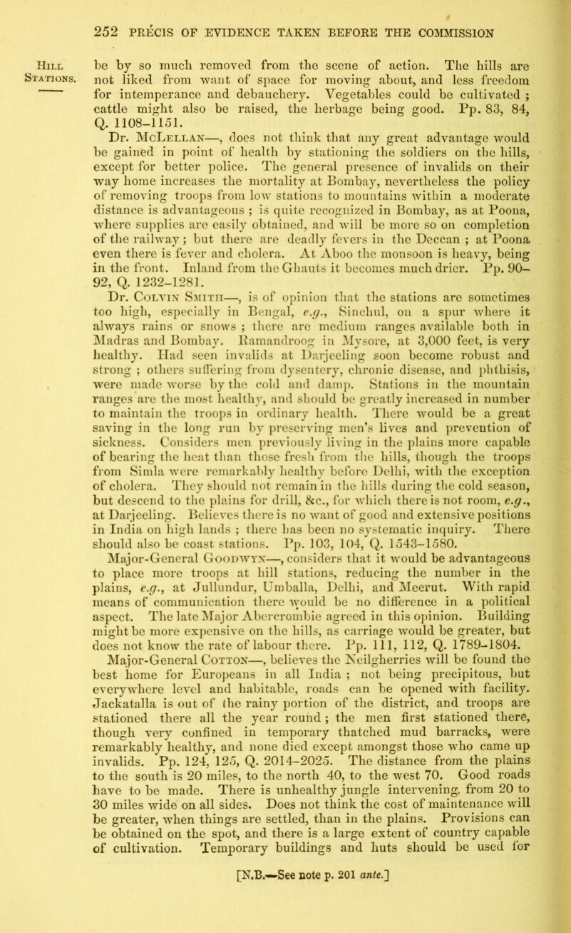 Stations. 252 PRECIS OF EVIDENCE TAKEN BEFORE THE COMMISSION not liked from want of space for moving about, and less freedom for intemperance and debauchery. Vegetables could be cultivated ; cattle might also be raised, the herbage being good. Pp. 83, 84, Q. 1108-1151. Dr. McLellan—, does not think that any great advantage would be gained in point of health by stationing the soldiers on the hills, except for better police. The general presence of invalids on their way home increases the mortality at Bombay, nevertheless the policy of removing troops from low stations to mountains within a moderate distance is advantageous ; is quite recognized in Bombay, as at Poona, where supplies are easily obtained, and will be more so on completion of the railway; but there are deadly fevers in the Deccan ; at Poona even there is fever and cholera. At Aboo the monsoon is heavy, being in the front. Inland from the Ghauts it becomes much drier. Pp. 90— 92, Q. 1232-1281. Dr. Colvin Smiti!—, is of opinion that the stations arc sometimes too high, especially in Bengal, e.rSinchul, on a spur where it always rains or snows ; there arc medium ranges available both in Madras and Bombay. Ramandroog in Mysore, at 3,000 feet, is very healthy. Had seen invalids at Darjeeling soon become robust and strong ; others suffering from dysentery, chronic disease, and phthisis, were made worse by the cold and damp. Stations in the mountain ranges are the most healthy, and should be greatly increased in number to maintain the troops in ordinary health. There would be a great saving in the long run by preserving men’s lives and prevention of sickness. Considers men previously living in the plains more capable of bearing the heat than those fresh from tlie hills, though the troops from Simla were remarkably healthy before Delhi, with the exception of cholera. They should not remain in the hills during the cold season, but descend to the plains for drill, &c., for which there is not room, e.g.y at Darjeeling. Believes there is no want of good and extensive positions in India on high lands ; there has been no systematic inquiry. There should also be coast stations. Pp. 103, 104, Q. 1543-1580. Maj or-General Goodwyx—, considers that it would be advantageous to place more troops at hill stations, reducing the number in the plains, e.f/.y at Jullundur, Umballa, Delhi, and Meerut. With rapid means of communication there would be no difference in a political aspect. The late Major Abercrombie agreed in this opinion. Building might be more expensive on the hills, as carriage would be greater, but does not know the rate of labour there. Pp. Ill, 112, Q. 1789-1804. Major-General Cotton—, believes the Neilgherries will be found the best home for Europeans in all India ; not being precipitous, but everywhere level and habitable, roads can be opened with facility. Jackatalla is out of the rainy portion of the district, and troops are stationed there all the year round ; the men first stationed there, though very confined in temporary thatched mud barracks, were remarkably healthy, and none died except amongst those who came up invalids. Pp. 124, 125, Q. 2014-2025. The distance from the plains to the south is 20 miles, to the north 40, to the west 70. Good roads have to be made. There is unhealthy jungle intervening, from 20 to 30 miles wide on all sides. Does not think the cost of maintenance will be greater, when things are settled, than in the plains. Provisions can be obtained on the spot, and there is a large extent of country capable of cultivation. Temporary buildings and huts should be used for