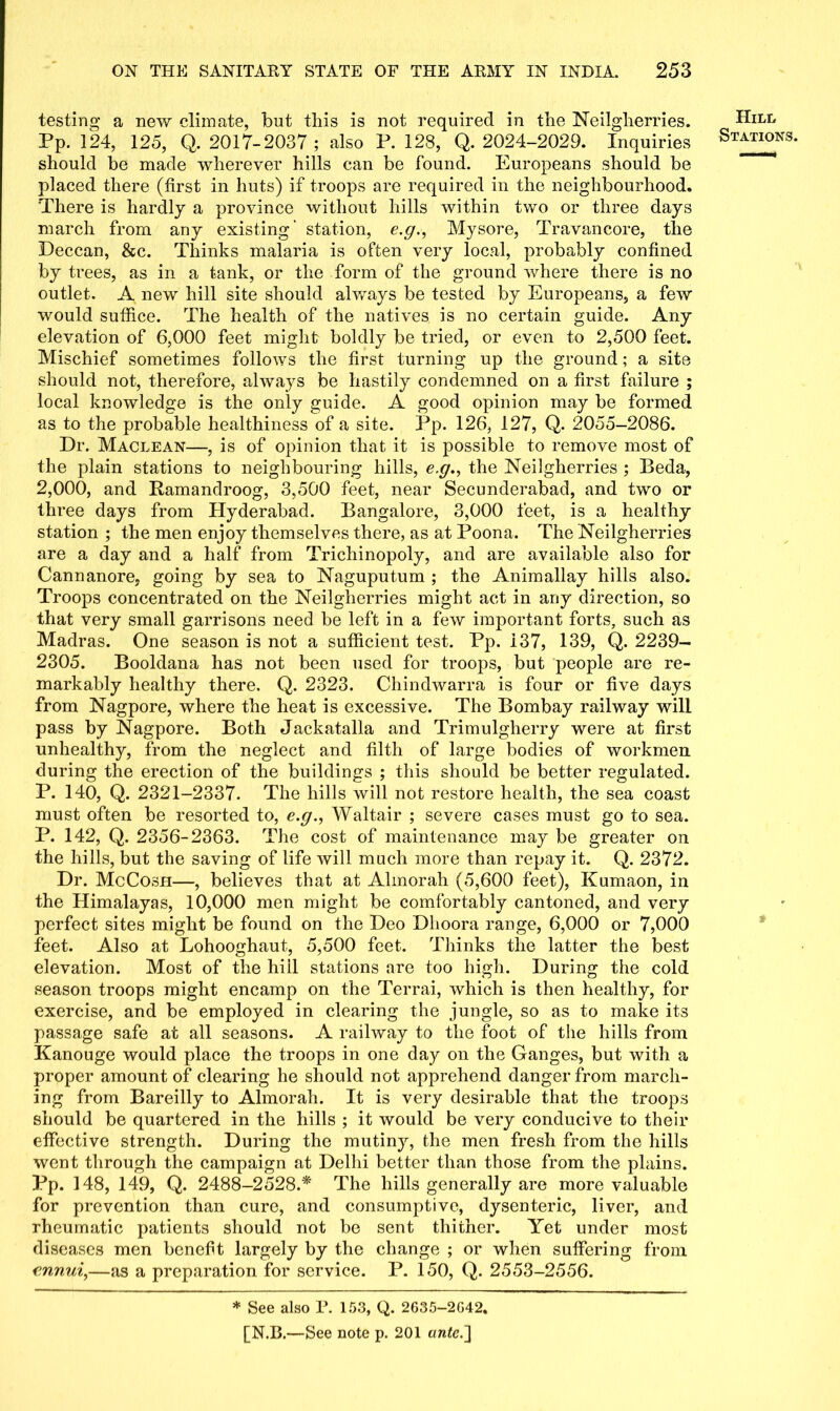 testing a new climate, but this is not required in the Neilgherries. Pp. 124, 125, Q. 2017-2037; also P. 128, Q. 2024-2029. Inquiries should he made wherever hills can be found. Europeans should be placed there (first in huts) if troops are required in the neighbourhood. There is hardly a province without hills within two or three days inarch from any existing' station, e.g., Mysore, Travancore, the Deccan, &c. Thinks malaria is often very local, probably confined by trees, as in a tank, or the form of the ground where there is no outlet. A new hill site should always be tested by Europeans, a few would suffice. The health of the natives is no certain guide. Any elevation of 6,000 feet might boldly be tried, or even to 2,500 feet. Mischief sometimes follows the first turning up the ground; a site should not, therefore, always be hastily condemned on a first failure ; local knowledge is the only guide. A good opinion may be formed as to the probable healthiness of a site. Pp. 126, 127, Q. 2055-2086. Dr. Maclean—, is of opinion that it is possible to remove most of the plain stations to neighbouring hills, e.g., the Neilgherries ; Beda, 2,000, and Kamandroog, 3,500 feet, near Secunderabad, and two or three days from Hyderabad. Bangalore, 3,000 feet, is a healthy station ; the men enjoy themselves there, as at Poona. The Neilgherries are a day and a half from Trichinopoly, and are available also for Cannanore, going by sea to Naguputum ; the Animallay hills also. Troops concentrated on the Neilgherries might act in any direction, so that very small garrisons need be left in a few important forts, such as Madras. One season is not a sufficient test. Pp. 137, 139, Q. 2239— 2305. Booldana has not been used for troops, but people are re- markably healthy there. Q. 2323. Chindwarra is four or five days from Nagpore, where the heat is excessive. The Bombay railway will pass by Nagpore. Both Jackatalla and Trimulglierry were at first unhealthy, from the neglect and filth of large bodies of workmen during the erection of the buildings ; this should be better regulated. P. 140, Q. 2321-2337. The hills will not restore health, the sea coast must often be resorted to, e.g., Waltair ; severe cases must go to sea. P. 142, Q. 2356-2363. The cost of maintenance may be greater on the hills, but the saving of life will much more than repay it. Q. 2372. Dr. McCosh—, believes that at Almorah (5,600 feet), Kumaon, in the Himalayas, 10,000 men might be comfortably cantoned, and very perfect sites might be found on the Deo Dhoora range, 6,000 or 7,000 feet. Also at Lohooghaut, 5,500 feet. Thinks the latter the best elevation. Most of the hill stations are too high. During the cold season troops might encamp on the Terrai, which is then healthy, for exercise, and be employed in clearing the jungle, so as to make its passage safe at all seasons. A railway to the foot of the hills from Kanouge would place the troops in one day on the Ganges, but with a proper amount of clearing he should not apprehend danger from march- ing from Bareilly to Almorah. It is very desirable that the troops should be quartered in the hills ; it would be very conducive to their effective strength. During the mutiny, the men fresh from the hills went through the campaign at Delhi better than those from the plains. rP. 148, 149, Q. 2488-2528.* The hills generally are more valuable for prevention than cure, and consumptive, dysenteric, liver, and rheumatic patients should not be sent thither. Yet under most diseases men bcnef t largely by the change ; or when suffering from ennui,—as a preparation for service. P. 150, Q. 2553-2556. Hill Stations. » * See also F. 153, Q. 2635-2G42.