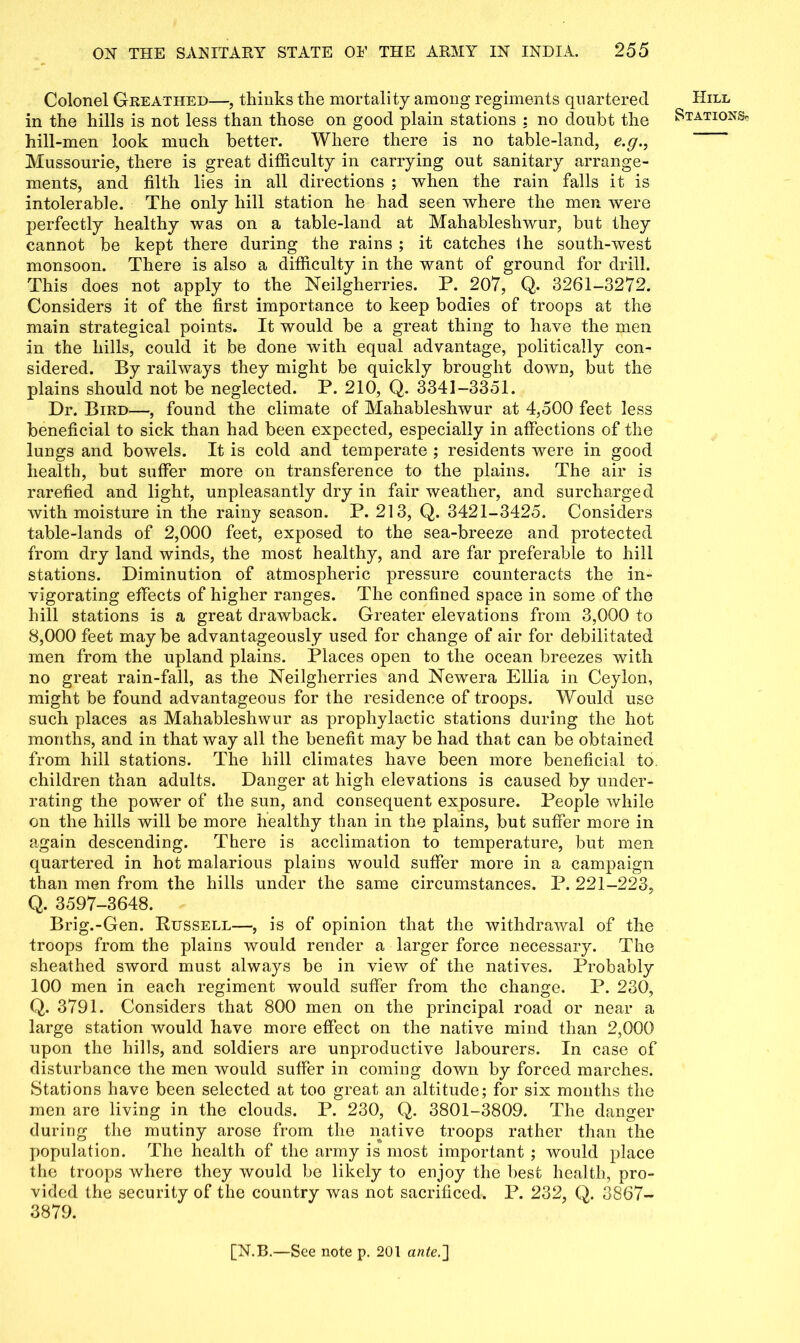 Colonel Greathed—, thinks the mortality among regiments quartered in the hills is not less than those on good plain stations : no doubt the hill-men look much better. Where there is no table-land, e.g., Mussourie, there is great difficulty in carrying out sanitary arrange- ments, and filth lies in all directions ; when the rain falls it is intolerable. The only hill station he had seen where the men were perfectly healthy was on a table-land at Mahableshwur, but they cannot be kept there during the rains ; it catches Ihe south-west monsoon. There is also a difficulty in the want of ground for drill. This does not apply to the Neilgherries. P. 207, Q. 3261-3272. Considers it of the first importance to keep bodies of troops at the main strategical points. It would be a great thing to have the men in the hills, could it be done with equal advantage, politically con- sidered. By railways they might be quickly brought down, but the plains should not be neglected. P. 210, Q. 3341-3351. Dr. Bird—, found the climate of Mahableshwur at 4,500 feet less beneficial to sick than had been expected, especially in affections of the lungs and bowels. It is cold and temperate ; residents were in good health, but suffer more on transference to the plains. The air is rarefied and light, unpleasantly dry in fair weather, and surcharged with moisture in the rainy season. P. 213, Q. 3421-3425. Considers table-lands of 2,000 feet, exposed to the sea-breeze and protected from dry land winds, the most healthy, and are far preferable to hill stations. Diminution of atmospheric pressure counteracts the in- vigorating effects of higher ranges. The confined space in some of the hill stations is a great drawback. Greater elevations from 3,000 to 8,000 feet may be advantageously used for change of air for debilitated men from the upland plains. Places open to the ocean breezes with no great rain-fall, as the Neilgherries and Newera Ellia in Ceylon, might be found advantageous for the residence of troops. Would use such places as Mahableshwur as prophylactic stations during the hot months, and in that way all the benefit may be had that can be obtained from hill stations. The hill climates have been more beneficial to children than adults. Danger at high elevations is caused by under- rating the power of the sun, and consequent exposure. People while on the hills will be more healthy than in the plains, but suffer more in again descending. There is acclimation to temperature, but men quartered in hot malarious plains would suffer more in a campaign than men from the hills under the same circumstances. P. 221-223, Q. 3597-3648. Brig.-Gen. Russell—, is of opinion that the withdrawal of the troops from the plains would render a larger force necessary. The sheathed sword must always be in view of the natives. Probably 100 men in each regiment would suffer from the change. P. 230, Q. 3791. Considers that 800 men on the principal road or near a large station would have more effect on the native mind than 2,000 upon the hills, and soldiers are unproductive labourers. In case of disturbance the men would suffer in coming down by forced marches. Stations have been selected at too great an altitude; for six months the men are living in the clouds. P. 230, Q. 3801-3809. The danger during the mutiny arose from the native troops rather than the population. The health of the army is most important ; would place the troops where they would be likely to enjoy the best health, pro- vided the security of the country was not sacrificed. P. 232, Q. 3867- 3879. Hill Stations-
