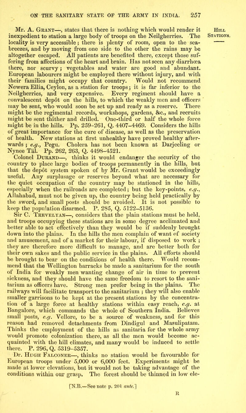 Mr. A. Grant—, states that there is nothing which would render it inexpedient to station a large body of troops on the Neilgherries. The locality is very accessible; there is plenty of room, open to the sea- breezes, and by moving from one side to the other the rains may be altogether escaped. All patients are benefited there, except those suf- fering from affections of the heart and brain. Has not seen any diarrhoea there, nor scurvy; vegetables and water are good and abundant. European labourers might be employed there without injury, and with their families might occupy that country. Would not recommend Newera Ellia, Ceylon, as a station for troops; it is far inferior to the Neilgherries, and very expensive. Every regiment should have a convalescent depot on the hills, to which the weakly men and officers may be sent, who would soon be set up and ready as a reserve. There might be the regimental records, workshops, gardens, &c., and recruits might be sent thither and drilled. One-third or half the whole force might be in the hills. Pp. 259-261, Q. 4407-4469. Considers the hills of great importance for the cure of disease, as well as the preservation of health. New stations at first unhealthy have proved healthy after- wards ; e.gPegu. Cholera has not been known at Darjeeling or Nynee Tal. Pp. 262, 263, Q. 4498-4521. Colonel Durand—, thinks it would endanger the security of the country to place large bodies of troops permanently in the hills, but that the depdt system spoken of by Mr. Grant would be exceedingly useful. Any surplusage or reserves beyond what are necessary for the quiet occupation of the country may be stationed in the hills, especially when the railroads are completed; but the key-points, e.g., Allahabad, must not be given up, the country being held practically by the sword, and small posts should be avoided. It is not possible to keep the population disarmed. P. 285, Q. 5122-5136. Sir C. Trevelyan—, considers that the plain stations must be held, and troops occupying these stations are in some degree acclimated and better able to act effectively than they would be if suddenly brought down into the plains. In the hills the men complain of want of society and amusement, and of a market for their labour, if disposed to work ; they are therefore more difficult to manage, and are better both for their own sakes and the public service in the plains. All efforts should be brought to bear on the conditions of health there. Would recom- mend that the Wellington barracks be made a sanitarium for the south of India for weakly men wanting change of air in time to prevent sickness, and they should have the same freedom to resort to the sani- tarium as officers have. Strong men prefer being in the plains. The railways will facilitate transport to the sanitarium ; they will also enable smaller garrisons to be kept at the present stations by the concentra- tion of a large force at healthy stations within easy reach, e.g. at Bangalore, which commands the whole of Southern India. Believes small posts, e.g. Vellore, to be a source of weakness, and for this reason had removed detachments from Dindigul and Masulipatam. Thinks the employment of the hills as sanitaria for the whole army Would promote colonization there, as all the men would become ac- quainted with the hill climates, and many would be induced to settle there. P. 296, Q. 5319-5357. Dr. Hugh Falconer—, thinks no station would be favourable for European troops under 5,000 or 6,000 feet. Experiments might be made at lower elevations, but it would not be taking advantage of the conditions within our grasp. The forest should be thinned in low ele- [N.B.—See note p, 201 ante.'] Ji Hill