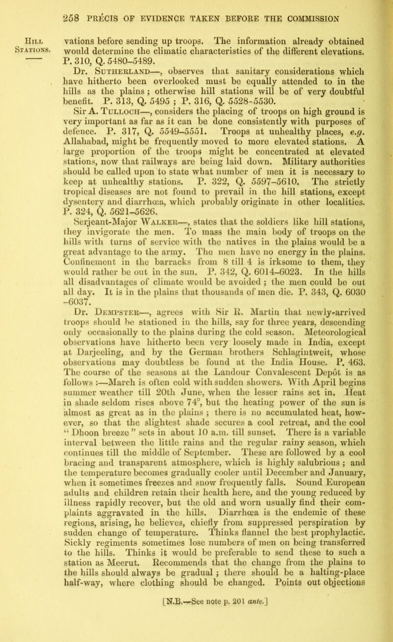 Hill vations before sending up troops. The information already obtained Stations, would determine the climatic characteristics of the different elevations. P. 310, Q. 5480-5489. Dr. Sutherland—, observes that sanitary considerations which have hitherto been overlooked must be equally attended to in the hills as the plains ; otherwise hill stations will be of very doubtful benefit. P. 313, Q. 5495 ; P. 316, Q. 5528-5530. Sir A. Tulloch—, considers the placing of troops on high ground is very important as far as it can be done consistently with purposes of defence. P. 317, Q. 5549-5551. Troops at unhealthy places, e.g. Allahabad, might be frequently moved to more elevated stations. A large proportion of the troops might be concentrated at elevated stations, now that railways are being laid down. Military authorities should be called upon to state what number of men it is necessary to keep at unhealthy stations. P. 322, Q. 5597-5610. The strictly tropical diseases are not found to prevail in the hill stations, except dysentery and diarrhoea, which probably originate in other localities. P. 324, Q. 5621-5626. Serjeant-Major Walker—, states that the soldiers like hill stations, they invigorate the men. To mass the main body of troops on the hills with turns of service with the natives in the plains would be a great advantage to the army. The men have no energy in the plains. Confinement in the barracks from 8 till 4 is irksome to them, they would rather be out in the sun. P. 342, Q. 6014-6023. In the hills all disadvantages of climate would be avoided ; the men could be out all day. It is in the plains that thousands of men die. P. 343, Q. 6030 -6037. Dr. Dempster—, agrees with Sir R. Martin that newly-arrived troops should be stationed in the hills, say for three years, descending only occasionally to the plains during the cold season. Meteorological observations have hitherto been very loosely made in India, except at Darjeeling, and by the German brothers Schlagintweit, whose observations may doubtless be found at the India House. P. 463. The course of the seasons at the Landour Convalescent Depot is as follows :—March is often cold with sudden showers. With April begins summer weather till 20th June, when the lesser rains set in. Heat in shade seldom rises above 74°, but the heating power of the sun is almost as great as in the plains ; there is no accumulated heat, how- ever, so that the slightest shade secures a cool retreat, and the cool “ Dhoon breeze ” sets in about 10 a.m. till sunset. There is a variable interval between the little rains and the regular rainy season, which continues till the middle of September. These are followed by a cool bracing and transparent atmosphere, which is highly salubrious ; and the temperature becomes gradually cooler until December and January, when it sometimes freezes and snow frequently falls. Sound European adults and children retain their health here, and the young reduced by illness rapidly recover, but the old and worn usually find their com- plaints aggravated in the hills. Diarrhoea is the endemic of these regions, arising, he believes, chiefly from suppressed perspiration by sudden change of temperature. Thinks flannel the best prophylactic. Sickly regiments sometimes lose numbers of men on being transferred to the hills. Thinks it would be preferable to send these to such a station as Meerut. Recommends that the change from the plains to the hills should always be gradual ; there should be a halting-place half-way, where clothing should be changed. Points out objections