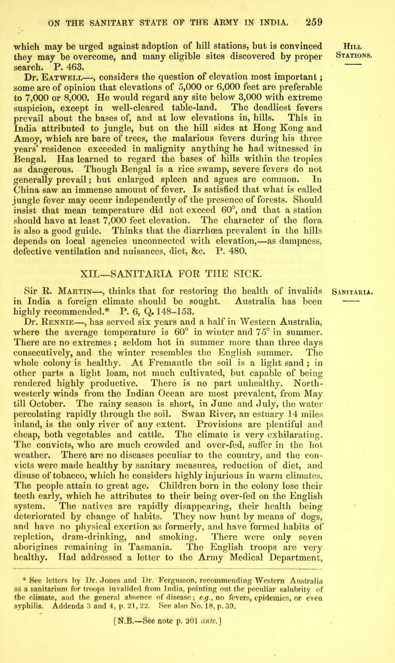 which may be urged against adoption of hill stations, but is convinced Hill they may be overcome, and many eligible sites discovered by proper Stations. search. P. 463. Dr. Eatwell—, considers the question of elevation most important; some are of opinion that elevations of 5,000 or 6,000 feet are preferable to 7,000 or 8,000. He would regard any site below 3,000 with extreme suspicion, except in well-cleared table-land. The deadliest fevers prevail about the bases of, and at low elevations in, hills. This in India attributed to jungle, but on the hill sides at Hong Kong and Amoy, which are bare of trees, the malarious fevers during his three years’ residence exceeded in malignity anything he had witnessed in Bengal. Has learned to regard the bases of hills within the tropics as dangerous. Though Bengal is a rice swamp, severe fevers do not generally prevail; but enlarged spleen and agues are common. In China saw an immense amount of fever. Is satisfied that what is called jungle fever may occur independently of the presence of forests. Should insist that mean temperature did not exceed 60°, and that a station should have at least 7,000 feet elevation. The character of the flora is also a good guide. Thinks that the diarrhoea prevalent in the hills depends on local agencies unconnected with elevation,—as dampness, defective ventilation and nuisances, diet, &c. P. 480. XII.—SANITARIA FOR THE SICK. Sir R. Martin—, thinks that for restoring the health of invalids Sanitaria. in India a foreign climate should be sought. Australia has been highly recommended.* P. 6, Q. 148-153. Dr. Rennie—, has served six years and a half in Western Australia, where the average temperature is 60° in winter and 75° in summer. There are no extremes ; seldom hot in summer more than three days consecutively, and the winter resembles the English summer. The whole colony is healthy. At Fremantle the soil is a light sand ; in other parts a light loam, not much cultivated, but capable of being rendered highly productive. There is no part unhealthy. North- westerly winds from the Indian Ocean are most prevalent, from May till October. The rainy season is short, in June and July, the water percolating rapidly through the soil. Swan River, an estuary 14 miles inland, is the only river of any extent. Provisions are plentiful and cheap, both vegetables and cattle. The climate is very exhilarating. The convicts, who are much crowded and over-fed, suffer in the hot weather. There are no diseases peculiar to the country, and the con- victs were made healthy by sanitary measures, reduction of diet, and disuse of tobacco, which he considers highly injurious in warm climates. The people attain to great age. Children born in the colony lose their teeth early, which he attributes to their being over-fed on the English system. The natives are rapidly disappearing, their health being deteriorated by change of habits. They now hunt by means of dogs, and have no physical exertion as formerly, and have formed habits of repletion, dram-drinking, and smoking. There were only seven aborigines remaining in Tasmania. The English troops are very healthy. Had addressed a letter to the Army Medical Department, * See letters by Dr. Jones and Dr. Fergusson, recommending Western Australia as a sanitarium for troops invalided from India, pointing out the peculiar salubrity of the climate, and the general absence of disease; e.g., no fevers, epidemics, or even syphilis. Addenda 3 and 4, p. 21, 22. See also No. 18, p. 39.