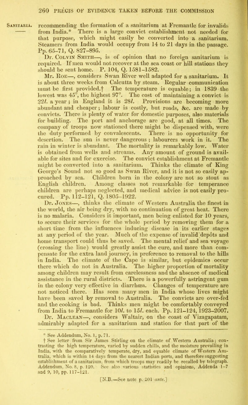 Sanixaeia. recommending tlie formation of a sanitarium at Fremantle for invalids from India.* There is a large convict establishment not needed for that purpose, which might easily be converted into a sanitarium. Steamers from India would occupy from 14 to 21 days in the passage. Pp. 65-71, Q. 827-895. Dr. Colvin Smith—, is of opinion that no foreign sanitarium is required. If men would not recover at the sea coast or hill stations they should be sent home. P. 104, Q. 1581-1582. Mr. Poe—, considers Swan River well adapted for a sanitarium. It is about three weeks from Calcutta by steam. Regular communication must be first provided.| The temperature is equable; in 1839 the lowest was 45°, the highest 97°. The cost of maintaining a convict is 22/. a year ; in England it is 28/. Provisions are becoming more abundant and cheaper; labour is costly, but roads, &c. are made by convicts. There is plenty of water for domestic purposes, also materials for building. The port and anchorage are good, at all times. The company of troops now stationed there might be dispensed with, were the duty performed by convalescents. There is no opportunity for desertion. The sun is never dangerous ; labourers work in it. The rain in winter is abundant. The mortality is remarkably low. Water is obtained from wells and streams. Any amount of ground is avail- able for sites and for exercise. The convict establishment at Fremantle might be converted into a sanitarium. Thinks the climate of King George’s Sound not so good as Swan River, and it is not so easily ap- proached by sea. Children born in the colony are not so stout as English children. Among classes not remarkable for temperance children are perhaps neglected, and medical advice is not easily pro- cured. Pp. 112-121, Q. 1805-1922. Dr. Jones—, thinks the climate of Western Australia the finest in the world, the air being dry, with no continuation of great heat. There is no malaria. Considers it important, men being enlisted for 10 years, to secure their services for the whole period by removing them for a short time from the influences inducing disease in its earlier stages at any period of the year. Much of the expense of invalid depots and home transport could thus be saved. The mental relief and sea voyage (crossing the line) would greatly assist the cure, and more than com- pensate for the extra land journey, in preference to removal to the hills in India. The climate of the Cape is similar, but epidemics occur there which do not in Australia. The higher proportion of mortality among children may result from carelessness and the absence of medical assistance in the rural districts. There is a powerfully astringent gum in the colony very effective in diarrhoea. Changes of tenqierature are not noticed there. Has seen many men in India whose lives might have been saved by removal to Australia. The convicts are over-fed and the cooking is bad. Thinks men might be comfortably conveyed from India to Fremantle for 10/. to 15/. each. Pp. 121-124, 1923-2007. Dr. Maclean—, considers Waltair, on the coast of Vizagapatam, admirably adapted for a sanitarium and station for that part of the * See Addendum, No. 1, p. 71. f See letter from Sir James Stirling on the climate of Western Australia; con- trasting the high temperature, varied by sudden chills, and the moisture prevailing in India, with the comparatively temperate, dry, and equable climate of Western Aus- tralia, which is within 14 days from the nearest Indian ports, and therefore suggesting establishment of a sanitarium, from which troops may readily be recalled by telegraph. Addendum, No. 8, p. 120. See also various statistics and opinions, Addenda 1-7 and 9, 10, pp. 117-121.