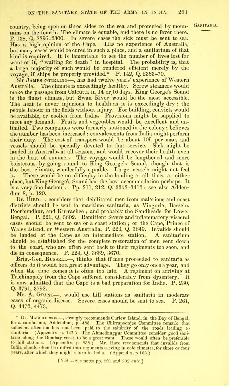 country, being open on three sides to the sea and protected by moun- tains on the fourth. The climate is equable, and there is no fever there. P. 138, Q. 2296-2300. In severe cases the sick must be sent to sea. Has a high opinion of the Cape. Has no experience of Australia, but many cases would be cured in such a place, and a sanitarium of that kind is required. It is lamentable to see the number of lives lost for want of it, “ waiting for death ” in hospital. The probability is, that a large majority of such would be rendered efficient merely by the voyage, if ships be properly provided.* P. 142, Q. 2363-70. Sir James Stirling—, has had twelve years’ experience of Western Australia. The climate is exceedingly healthy. Screw steamers would make the passage from Calcutta in 14 or 16 days. King George’s Sound is the finest climate, but Swan River would be the most accessible. The heat is never injurious to health as it is exceedingly dry ; the people labour in the fields without injury. For building, convicts would be available, or coolies from India. Provisions might be supplied to meet any demand. Fruits and vegetables would be excellent and un- limited. Two companies were formerly stationed in the colony; believes the number has been increased; convalescents from India might perform their duty. The cost of transport would be about 10/. per man, and vessels should be specially devoted to that service. Sick might be landed in Australia at all seasons, and would recover their health even in the heat of summer. The voyage would be lengthened and more boisterous by going round to King George’s Sound, though that is the best climate, wonderfully equable. Large vessels might not feel it. There would be no difficulty in the landing at all times at either place, but King George’s Sound has the best accommodation perhaps. It is a very fine harbour. Pp. 211, 212, Q. 3352-3412 ; see also Adden- dum 8, p. 120. Dr. Bird—, considers that debilitated men from malarious and coast districts should be sent to maritime sanitaria, as Yingorla, Bassein, Poorbundhur, and Kurrachee ; and probably the Sandheads for Lower Bengal. P. 221, Q. 3602. Remittent fevers and inflammatory visceral cases should be sent to sea or a coast station ; or the Cape, Prince of Wales Island, or Western Australia. P. 223, Q. 3649. Invalids should be landed at the Cape as an intermediate station. A sanitarium should be established for the complete restoration of men sent down to the coast, who are often sent back to their regiments too soon, and die in consequence. P. 224, Q. 3669, 3670. Brig.-Gen. Russell—, thinks that if men proceeded to sanitaria as officers do it would be a great advantage. They go only once a year, and when the time comes it is often too late. A regiment on arriving at Trichinopoly from the Cape suffered considerably from dysentery. It is now admitted that the Cape is a bad preparation for India. P. 230, Q. 3791, 3792. Mr. A. Grant—, would use hill stations as sanitaria in moderate cases of organic disease. Severe cases should be sent to sea. P, 261, Q. 4472, 4473. * Dr. Macpiierson—, strongly recommends Curlew Island, in the Bay of Bengal, for a sanitarium, Addendum, p. 483. The Chirrapoonjee Committee remark that sufficient attention has not been paid to the salubrity of the roads leading to sanitaria. (Appendix, p. 147.) The Ahmednuggur Committee consider good sani- taria along the Bombay coast to be a great want. These would often be preferable to hill stations. (Appendix, p. 838.) Mr, Hare recommends that invalids from India should often be drafted into regiments serving in cold climates, for three or four years, after which they might return to India. (Appendix, p 183.) Sanitaria,