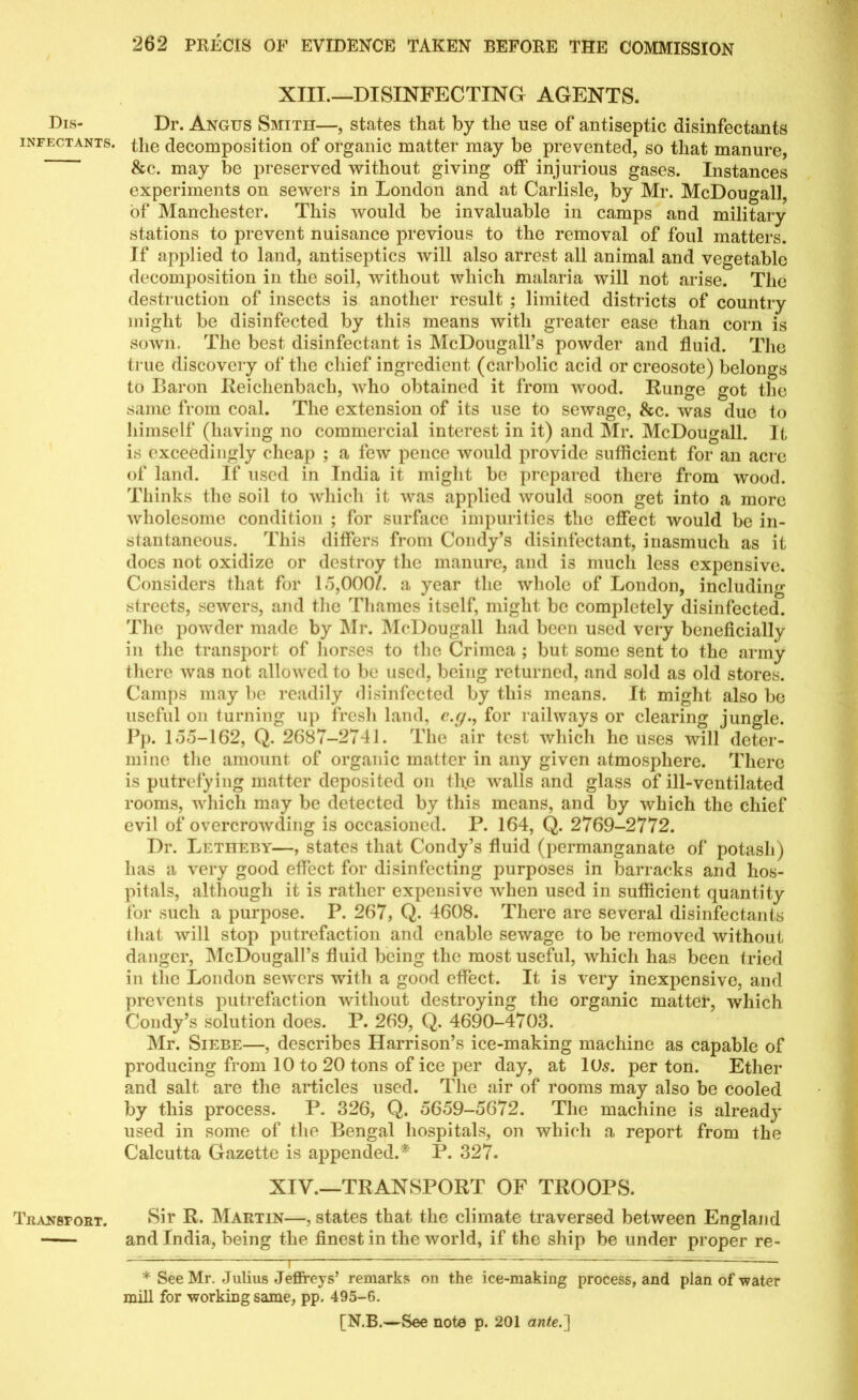 Dis- infectants. Transport. XIII.—DISINFECTING AGENTS. Dr. Angus Smith—, states that by the use of antiseptic disinfectants the decomposition of organic matter may be prevented, so that manure, &c. may be preserved without giving off injurious gases. Instances experiments on sewers in London and at Carlisle, by Mr. McDougall, of Manchester. This would be invaluable in camps and military stations to prevent nuisance previous to the removal of foul matters. If applied to land, antiseptics will also arrest all animal and vegetable decomposition in the soil, without which malaria will not arise. The destruction of insects is another result ; limited districts of country might be disinfected by this means with greater ease than corn is sown. The best disinfectant is McDougall’s powder and fluid. The true discovery of the chief ingredient (carbolic acid or creosote) belongs to Baron Eeichenbach, who obtained it from wood. Runge got the same from coal. The extension of its use to sewage, &c. was due to himself (having no commercial interest in it) and Mr. McDougall. It is exceedingly cheap ; a few pence would provide sufficient for an acre of land. If used in India it might be prepared there from wood. Thinks the soil to which it was applied would soon get into a more wholesome condition ; for surface impurities the effect would be in- stantaneous. This differs from Coiuly’s disinfectant, inasmuch as it does not oxidize or destroy the manure, and is much less expensive. Considers that for 15,000/. a year the whole of London, including streets, sewers, and the Thames itself, might be completely disinfected. The powder made by Mr. McDougall had been used very beneficially in the transport of horses to the Crimea ; but some sent to the army there was not allowed to be used, being returned, and sold as old stores. Camps may be readily disinfected by this means. It might also be useful on turning up fresh land, c.g., for railways or clearing jungle. Pp. 155-162, Q. 2687-2741. The air test which he uses will deter- mine the amount of organic matter in any given atmosphere. There is putrefying matter deposited on th.e walls and glass of ill-ventilated rooms, which may be detected by this means, and by which the chief evil of overcrowding is occasioned. P. 164, Q. 2769-2772. Dr. Letheby—, states that Condy’s fluid (permanganate of potash) has a very good effect for disinfecting purposes in barracks and hos- pitals, although it is rather expensive when used in sufficient quantity for such a purpose. P. 267, Q. 4608. There are several disinfectants that will stop putrefaction and enable sewage to be removed without danger, McDougall’s fluid being the most useful, which has been tried in the London sewers with a good effect. It is very inexpensive, and prevents putrefaction without destroying the organic matter, which Condy’s solution does. P. 269, Q. 4690-4703. Mr. Siebe—, describes Harrison’s ice-making machine as capable of producing from 10 to 20 tons of ice per day, at 10s. per ton. Ether and salt are the articles used. The air of rooms may also be cooled by this process. P. 326, Q. 5659-5672. The machine is alread}' used in some of the Bengal hospitals, on which a report from the Calcutta Gazette is appended.* P. 327. XIV.—TRANSPORT OF TROOPS. Sir R. Martin—, states that the climate traversed between England and India, being the finest in the world, if the ship be under proper re- * See Mr. Julius Jeffrey s’ remarks on the ice-making process, and plan of water mill for workmg same, pp. 495-6.