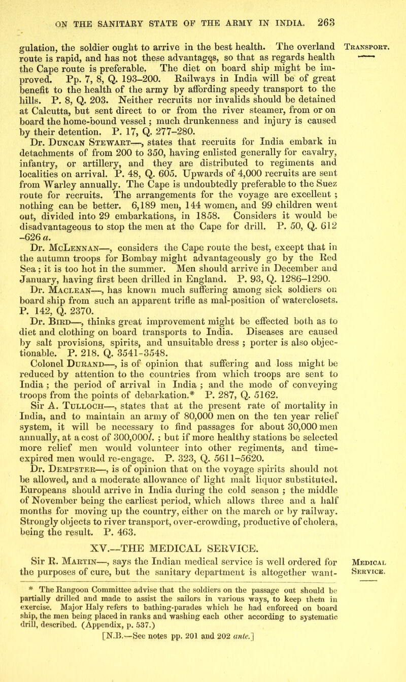 gulation, the soldier ought to arrive in the best health. The overland route is rapid, and has not these advantages, so that as regards health the Cape route is preferable. The diet on board ship might be im- proved. Pp. 7, 8, Q. 193-200. Railways in India will be of great benefit to the health of the army by affording speedy transport to the hills. P. 8, Q. 203. Neither recruits nor invalids should be detained at Calcutta, but sent direct to or from the river steamer, from or on board the home-bound vessel; much drunkenness and injury is caused by their detention. P. 17, Q. 277-280. Dr. Duncan Stewart—, states that recruits for India embark in detachments of from 200 to 350, having enlisted generally for cavalry, infantry, or artillery, and they are distributed to regiments and localities on arrival. P. 48, Q. 605. Upwards of 4,000 recruits are sent from Warley annually. The Cape is undoubtedly preferable to the Suez route for recruits. The arrangements for the voyage are excellent ; nothing can be better. 6,189 men, 144 women, and 99 children went out, divided into 29 embarkations, in 1858. Considers it would be disadvantageous to stop the men at the Cape for drill. P. 50, Q. 612 -626 a. Dr. McLennan—, considers the Cape route the best, except that in the autumn troops for Bombay might advantageously go by the Red Sea; it is too hot in the summer. Men should arrive in December and January, having first been drilled in England. P. 93, Q. 1286-1290. Dr. Maclean—, has known much suffering among sick soldiers on board ship from such an apparent trifle as mat-position of waterclosets. P. 142, Q. 2370. Dr. Bird—, thinks great improvement might be effected both as to diet and clothing on board transports to India. Diseases are caused by salt provisions, spirits, and unsuitable dress ; porter is also objec- tionable. P. 218. Q. 3541-3548. Colonel Durand—, is of opinion that suffering and loss might be reduced by attention to the countries from which troops are sent to India ; the period of arrival in India ; and the mode of conveying troops from the points of debarkation.* P. 287, Q. 5162. Sir A. Tulloch—, states that at the present rate of mortality in India, and to maintain an army of 80,000 men on the ten year relief system, it will be necessary to find passages for about 30,000 men annually, at a cost of 300,000/. ; but if more healthy stations be selected more relief men would volunteer into other regiments, and time- expired men would re-engage. P. 323, Q. 5611-5620. Dr. Dempster—, is of opinion that on the voyage spirits should not be allowed, and a moderate allowance of light malt liquor substituted. Europeans should arrive in India during the cold season ; the middle of November being the earliest period, which allows three and a half months for moving up the country, either on the march or by railway. Strongly objects to river transport, over-crowding, productive of cholera, being the result. P. 463. XV.—THE MEDICAL SERVICE. Sir R. Martin—, says the Indian medical service is well ordered for the purposes of cure, but the sanitary department is altogether want- * The Rangoon Committee advise that the soldiers on the passage out should he partially drilled and made to assist the sailors in various ways, to keep them in exercise. Major Haly refers to bathing-parades which he had enforced on board ship, the men being placed in ranks and washing each other according to systematic drill, described. (Appendix, p. 537.) [N.B.—See notes pp. 201 and 202 ante.] Transport. Medical Service.