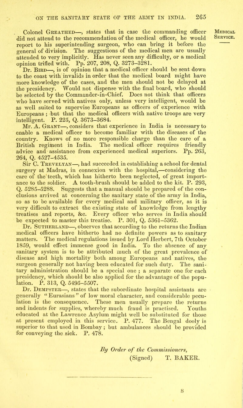 Colonel Greathed—, states that in case the commanding officer did not attend to the recommendation of the medical officer, he would report to his superintending surgeon, who can bring it before the general of division. The suggestions of the medical men are usually attended to very implicitly. Has never seen any difficulty, or a medical opinion trifled with. Pp. 207, 208, Q. 3273-3281. Dr. Bird—, is of opinion that a medical officer should be sent down to the coast with invalids in order that the medical board might have more knowledge of the cases, and the men should not be delayed at the presidency. Would not dispense with the final board, who should be selected by the Commander-in-Chief. Does not think that officers who have served with natives only, unless very intelligent, would be as well suited to supervise Europeans as officers of experience with Europeans ; but that the medical officers with native troops are very intelligent. P. 225, Q. 3673-3684. Mr. A. Grant—, considers that experience in India is necessary to enable a medical officer to become familiar with the diseases of the country. Knows of no more responsible charge than the care of a British regiment in India. The medical officer requires friendly advice and assistance from experienced medical superiors. Pp. 263, 264, Q. 4527-4535. Sir C. Trevelyan—, had succeeded in establishing a school for dental surgery at Madras, in connexion with the hospital,—considering the care of the'teeth, which has hitherto been neglected, of great import- ance to the soldier. A tooth-brush should be added to the kit. P. 293, Q. 5285-5288. Suggests that a manual should be prepared of the con- clusions arrived at concerning the sanitary state of the army in India, so as to be available for every medical and military officer, as it is very difficult to extract the existing state of knowledge from lengthy treatises and reports, &c. Every officer who serves in India should be expected to master this treatise. P. 301, Q. 5361-5362. Dr. Sutherland—, observes that according to the returns the Indian medical officers have hitherto had no definite powers as to sanitary matters. The medical regulations issued by Lord Herbert, 7th October 1859, would effect immense good in India. To the absence of any sanitary system is to be attributed much of the great prevalence of disease and high mortality both among Europeans and natives, the surgeon generally not having been educated for such duty. The sani- tary administration should be a special one ; a separate one for each presidency, which should be also applied for the advantage of the popu- lation. P. 313, Q. 5495-5507. Dr. Dempster—, states that the subordinate hospital assistants are generally “ Eurasians ” of low moral character, and considerable pecu- lation is the consequence. These men usually prepare the returns and indents for supplies, whereby much fraud is practised. Youths educated at the Lawrence Asylum might well be substituted for those at present employed in this service. P. 477. The Bengal dooly is superior to that used in Bombay ; but ambulances should be provided for conveying the sick. P. 478. By Order of the Commissioners, (Signed) T. BAKER. S Medical