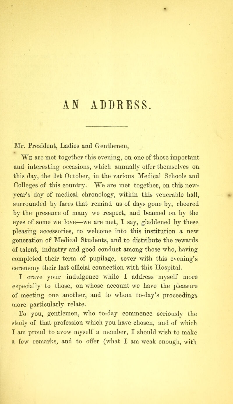 II ADDRESS. Mr. President, Ladies and G-entlemen, We are met together this evening, on one of those important and interesting occasions, which annually offer themselves on this day, the 1st October, in the various Medical Schools and Colleges of this country. We are met together, on this new- year’s day of medical chronology, within this venerable hall, surrounded by faces that remind us of days gone by, cheered by the presence of many we respect, and beamed on by the eyes of some we love—we are met, I say, gladdened by these pleasing accessories, to welcome into this institution a new generation of Medical Students, and to distribute the rewards of talent, industry and good conduct among those who, having completed their term of pupilage, sever with this evening’s ceremony their last official connection with this Hospital. I crave your indulgence while I address myself more especially to those, on whose account we have the pleasure of meeting one another, and to whom to-day’s proceedings more particularly relate. To you, gentlemen, who to-day commence seriously the study of that profession which you have chosen, and of which I am proud to avow myself a member, I should wish to make a few remarks, and to offer (what I am weak enough, with