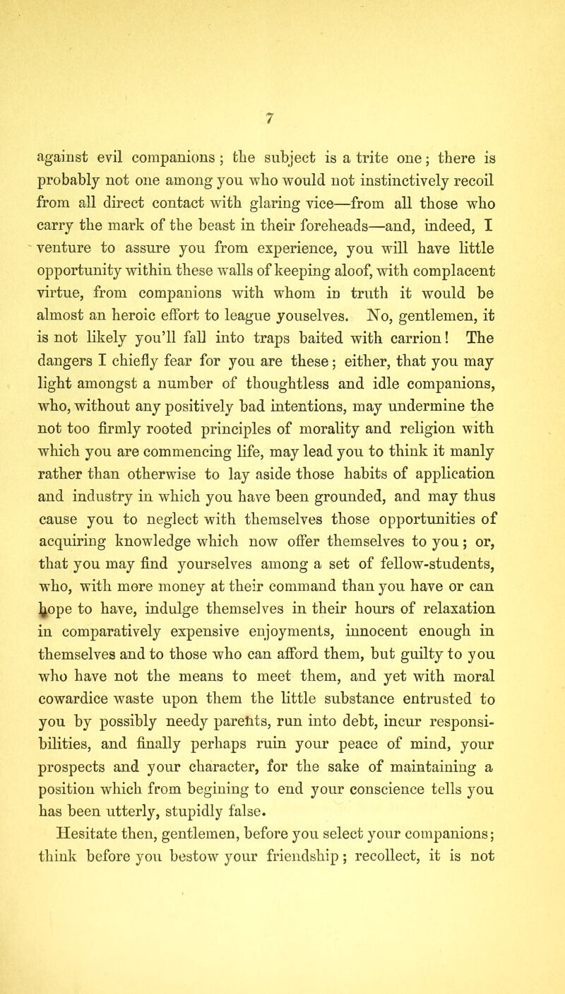 against evil companions ; tlie subject is a trite one; there is probably not one among you who would not instinctively recoil from all direct contact with glaring vice—from all those who carry the mark of the beast in their foreheads—and, indeed, I venture to assure you from experience, you will have little opportunity within these wralls of keeping aloof, with complacent virtue, from companions with whom in truth it would be almost an heroic effort to league youselves. No, gentlemen, it is not likely you’ll fall into traps baited with carrion! The dangers I chiefly fear for you are these; either, that you may light amongst a number of thoughtless and idle companions, who, without any positively bad intentions, may undermine the not too firmly rooted principles of morality and religion with which you are commencing life, may lead you to think it manly rather than otherwise to lay aside those habits of application and industry in which you have been grounded, and may thus cause you to neglect with themselves those opportunities of acquiring knowledge which now offer themselves to you; or, that you may find yourselves among a set of fellow-students, who, with more money at their command than you have or can ^ope to have, indulge themselves in their hours of relaxation in comparatively expensive enjoyments, innocent enough in themselves and to those who can afford them, but guilty to you who have not the means to meet them, and yet with moral cowardice waste upon them the little substance entrusted to you by possibly needy parents, run into debt, incur responsi- bilities, and finally perhaps ruin your peace of mind, your prospects and your character, for the sake of maintaining a position which from begining to end your conscience tells you has been utterly, stupidly false. Hesitate then, gentlemen, before you select your companions; think before you bestow your friendship; recollect, it is not