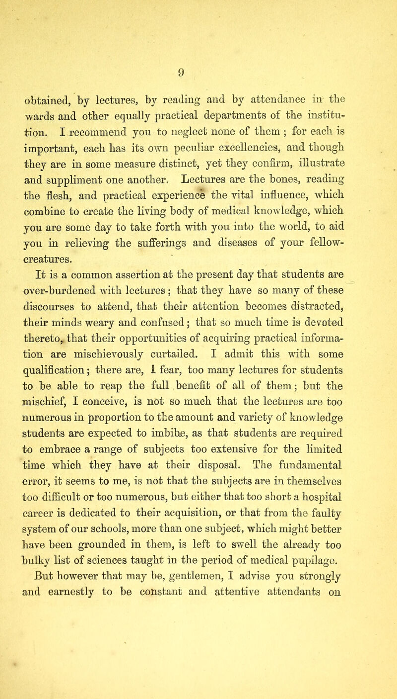 obtained, by lectures, by reading and by attendance in the wards and other equally practical departments of the institu- tion. I recommend you to neglect none of them ; for each is important, each has its own peculiar excellencies, and though they are in some measure distinct, yet they confirm, illustrate and suppliment one another. Lectures are the bones, reading the flesh, and practical experience the vital influence, which combine to create the living body of medical knowledge, which you are some day to take forth with you into the world, to aid you in relieving the sufferings and diseases of your fellow- creatures. It is a common assertion at the present day that students are over-burdened with lectures ; that they have so many of these discourses to attend, that their attention becomes distracted, their minds weary and confused ; that so much time is devoted thereto, that their opportunities of acquiring practical informa- tion are mischievously curtailed. I admit this with some qualification; there are, 1 fear, too many lectures for students to be able to reap the full benefit of all of them; but the mischief, I conceive, is not so much that the lectures are too numerous in proportion to the amount and variety of knowledge students are expected to imbibe, as that students are required to embrace a range of subjects too extensive for the limited time which they have at their disposal. The fundamental error, it seems to me, is not that the subjects are in themselves too difficult or too numerous, but either that too short a hospital career is dedicated to their acquisition, or that from the faulty system of our schools, more than one subject, which might better have been grounded in them, is left to swell the already too bulky list of sciences taught in the period of medical pupilage. But however that may be, gentlemen, I advise you strongly and earnestly to be constant and attentive attendants on