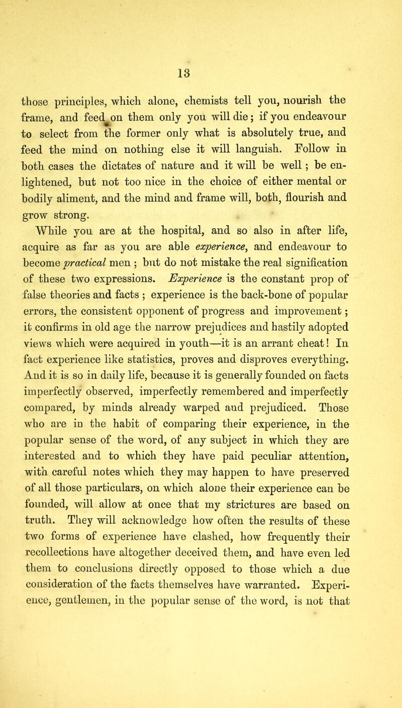 those principles, which alone, chemists tell you, nourish the frame, and feed^on them only yon will die; if yon endeavour to select from the former only what is absolutely true, and feed the mind on nothing else it will languish. Follow in both cases the dictates of nature and it will be well; be en- lightened, but not too nice in the choice of either mental or bodily aliment, and the mind and frame will, both, flourish and grow strong. While you are at the hospital, and so also in after life, acquire as far as you are able experience, and endeavour to become practical men ; but do not mistake the real signification of these two expressions. Experience is the constant prop of false theories and facts ; experience is the back-bone of popular errors, the consistent opponent of progress and improvement; it confirms in old age the narrow prejudices and hastily adopted views which were acquired in youth—it is an arrant cheat! In fact experience like statistics, proves and disproves everything. And it is so in daily life, because it is generally founded on facts imperfectly observed, imperfectly remembered and imperfectly compared, by minds already warped and prejudiced. Those who are in the habit of comparing their experience, in the popular sense of the word, of any subject in which they are interested and to which they have paid peculiar attention, with careful notes which they may happen to have preserved of all those particulars, on which alone their experience can be founded, will allow at once that my strictures are based on truth. They will acknowledge how often the results of these two forms of experience have clashed, how frequently their recollections have altogether deceived them, and have even led them to conclusions directly opposed to those which a due consideration of the facts themselves have warranted. Experi- ence, gentlemen, in the popular sense of the word, is not that