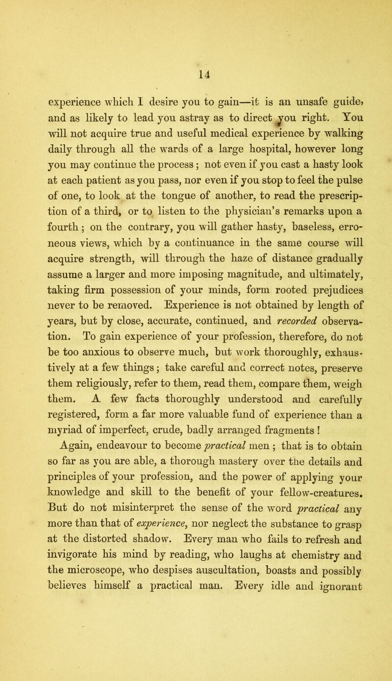 experience which I desire you to gain—it is an unsafe guide? and as likely to lead you astray as to direct you right. You will not acquire true and useful medical experience by walking daily through all the wards of a large hospital, however long you may continue the process ; not even if you cast a hasty look at each patient as you pass, nor even if you stop to feel the pulse of one, to look at the tongue of another, to read the prescrip- tion of a third, or to listen to the physician’s remarks upon a fourth ; on the contrary, you will gather hasty, baseless, erro- neous views, which by a continuance in the same course will acquire strength, will through the haze of distance gradually assume a larger and more imposing magnitude, and ultimately, taking firm possession of your minds, form rooted prejudices never to be removed. Experience is not obtained by length of years, but by close, accurate, continued, and recorded observa- tion. To gain experience of your profession, therefore, do not be too anxious to observe much, but work thoroughly, exhaus- tively at a few things ; take careful and correct notes, preserve them religiously, refer to them, read them, compare them, weigh them. A few facts thoroughly understood and carefully registered, form a far more valuable fund of experience than a myriad of imperfect, crude, badly arranged fragments ! Again, endeavour to become 'practical men ; that is to obtain so far as you are able, a thorough mastery over the details and principles of your profession, and the power of applying your knowledge and skill to the benefit of your fellow-creatures. But do not misinterpret the sense of the word practical any more than that of experience, nor neglect the substance to grasp at the distorted shadow. Every man who fails to refresh and invigorate his mind by reading, who laughs at chemistry and the microscope, who despises auscultation, boasts and possibly believes himself a practical man. Every idle and ignorant